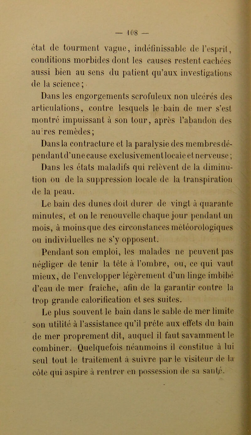 état de tourment vague, indéfinissable de l’esprit, conditions morbides dont les causes restent cachées aussi bien au sens du patient qu’aux investigations de la science ; Dans les engorgements scrofuleux non ulcérés des articulations, contre lesquels le bain de mer s’est montré impuissant à son tour, après l’abandon des affres remèdes; Dans la contracture et la paralysie des membres dé- pendant d’une cause exclusivement locale et nerveuse; Dans les états maladifs qui relèvent de la diminu- tion ou de la suppression locale de la transpiration de la peau. Le bain des dunes doit durer de vingt à quarante minutes, et on le renouvelle chaque jour pendant un mois, à moins que des circonstances météorologiques ou individuelles ne s’y opposent. Pendant son emploi, les malades ne peuvent pas négliger de tenir la tête à l’ombre, ou, ce qui vaut mieux, de l’envelopper légèrement d’un linge imbibé d’eau de mer fraîche, afin de la garantir contre la trop grande calorification et ses suites. Le plus souvent le bain dans le sable de mer limite son utilité à l’assistance qu’il prête aux effets du bain de mer proprement dit, auquel il faut savamment le combiner. Quelquefois néanmoins il constitue à lui seul tout le traitement à suivre par le visiteur de la côte qui aspire à rentrer en possession de sa sanfé.