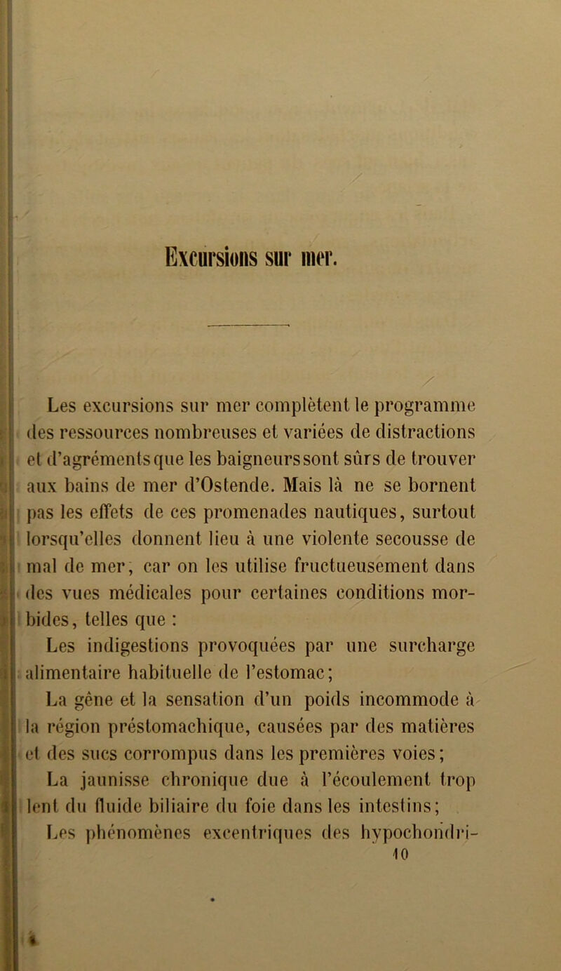 Excursions sur mer. Les excursions sur mer complètent le programme des ressources nombreuses et variées de distractions ; et d’agréments que les baigneurs sont sûrs de trouver | aux bains de mer d’Ostende. Mais là ne se bornent | pas les effets de ces promenades nautiques, surtout i lorsqu’elles donnent lieu à une violente secousse de : mal de mer, car on les utilise fructueusement dans ; des vues médicales pour certaines conditions mor- bides, telles que : Les indigestions provoquées par une surcharge alimentaire habituelle de l’estomac; La gêne et la sensation d’un poids incommode à la région préstomachique, causées par des matières et des sucs corrompus dans les premières voies ; La jaunisse chronique due à l’écoulement trop ; lent du fluide biliaire du foie dans les intestins; Les phénomènes excentriques des hypochoridri- 10