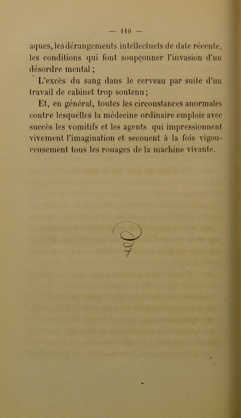 — MO - aques, les dérangements intellectuels de date récente, les conditions qui font soupçonner l’invasion d’un désordre mental ; L’excès du sang dans le cerveau par suite d’un travail de cabinet trop soutenu ; Et, en général, toutes les circonstances anormales contre lesquelles la médecine ordinaire emploie avec succès les vomitifs et les agents qui impressionnent vivement l’imagination et secouent à la fois vigou- reusement tous les rouages de la machine vivante.