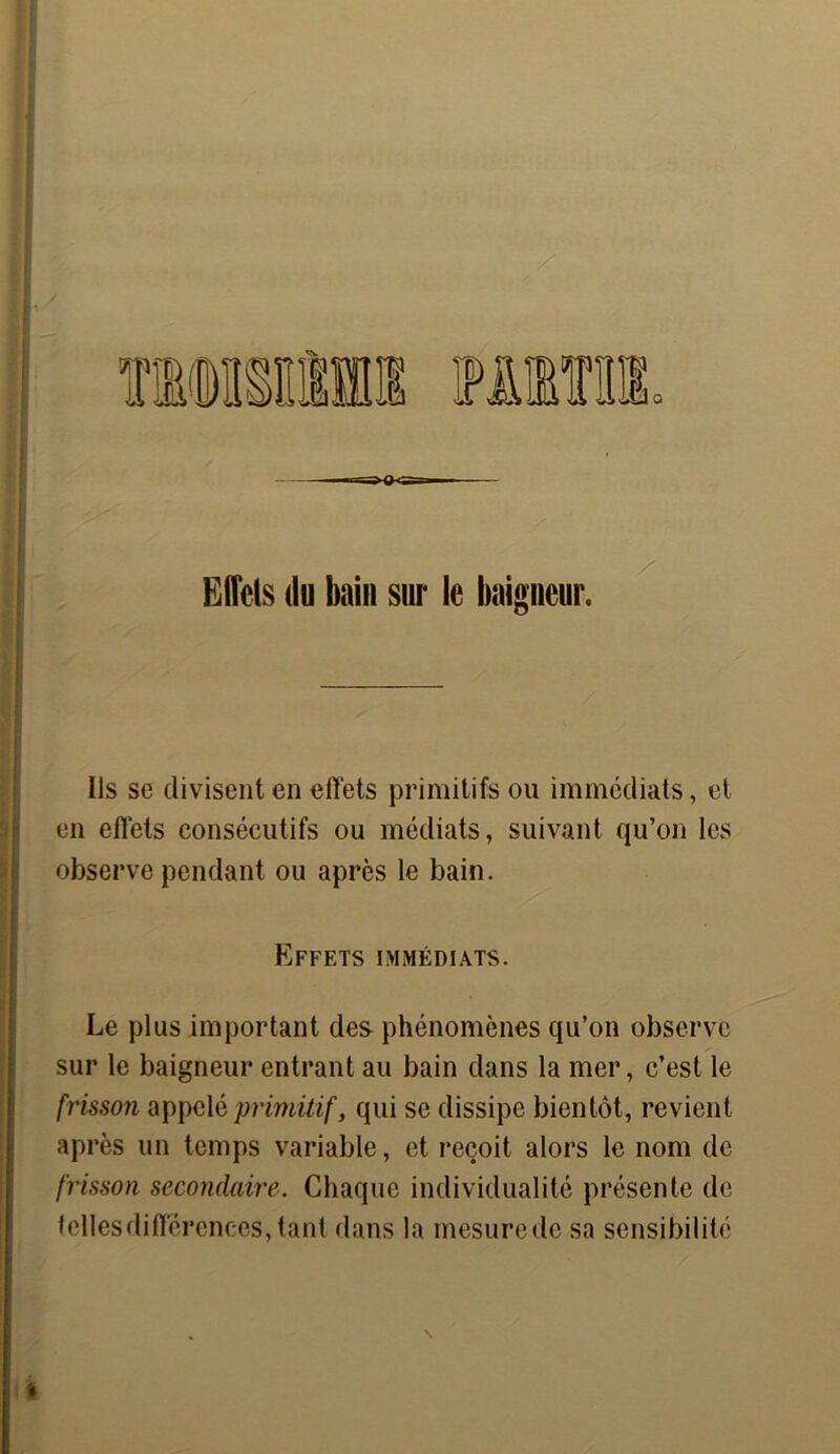 —r a =- Effets du bain sur le baigneur. Us se divisent en effets primitifs ou immédiats, et en effets consécutifs ou médiats, suivant qu’on les observe pendant ou après le bain. Effets immédiats. Le plus important des phénomènes qu’on observe sur le baigneur entrant au bain dans la mer, c’est le frissoyi appelé primitif, qui se dissipe bientôt, revient après un temps variable, et reçoit alors le nom de frisson secondaire. Chaque individualité présente de telles différences, tant dans la mesure de sa sensibilité \