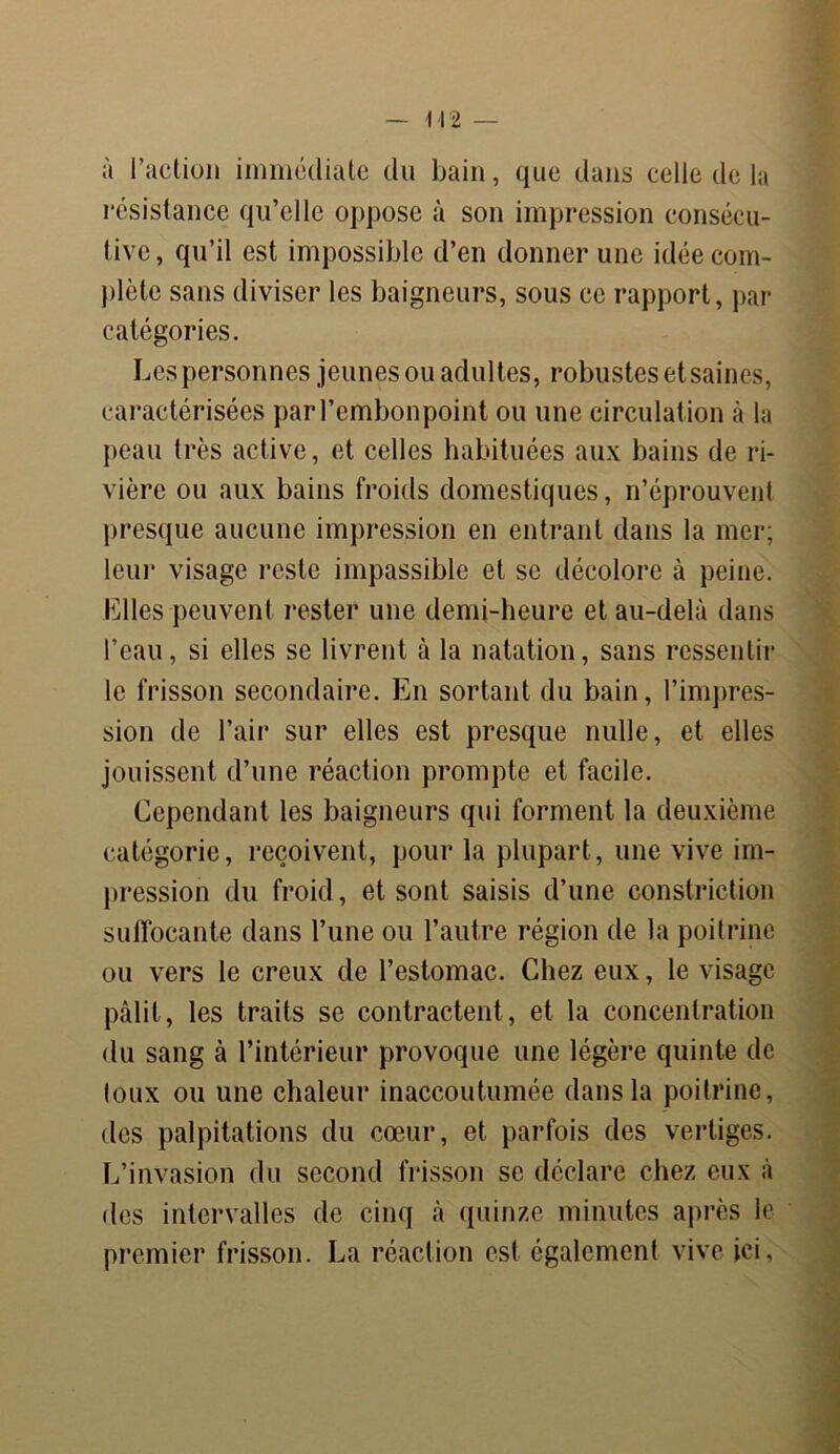 — \ 12 — à l’action immédiate du bain, que dans celle de la résistance qu’elle oppose à son impression consécu- tive, qu’il est impossible d’en donner une idée com- plète sans diviser les baigneurs, sous ce rapport, par catégories. Les personnes jeunes ou adultes, robustes et saines, caractérisées parl’embonpoint ou une circulation à la peau très active, et celles habituées aux bains de ri- vière ou aux bains froids domestiques, n’éprouvent presque aucune impression en entrant dans la mer; leur visage reste impassible et se décolore à peine. Elles peuvent rester une demi-heure et au-delà dans l’eau, si elles se livrent à la natation, sans ressentir le frisson secondaire. En sortant du bain, l’impres- sion de l’air sur elles est presque nulle, et elles jouissent d’une réaction prompte et facile. Cependant les baigneurs qui forment la deuxième catégorie, reçoivent, pour la plupart, une vive im- pression du froid, et sont saisis d’une constriction suffocante dans l’une ou l’autre région de la poitrine ou vers le creux de l’estomac. Chez eux, le visage pâlit, les traits se contractent, et la concentration du sang à l’intérieur provoque une légère quinte de toux ou une chaleur inaccoutumée dans la poitrine, des palpitations du cœur, et parfois des vertiges. L’invasion du second frisson se déclare chez eux à des intervalles de cinq à quinze minutes après le premier frisson. La réaction est également vive ici.
