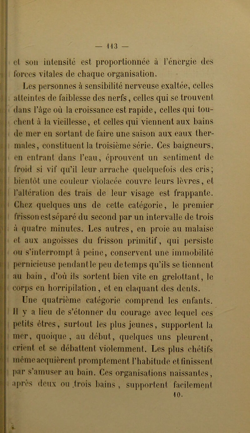 j et son intensité est proportionnée à l’énergie des forces vitales de chaque organisation. Les personnes à sensibilité nerveuse exaltée, celles ; atteintes de faiblesse des nerfs, celles qui se trouvent dans l’âge où la croissance est rapide, celles qui tou- chent à la vieillesse, et celles qui viennent aux bains de mer en sortant de faire une saison aux eaux ther- males, constituent la troisième série. Ces baigneurs, en entrant dans l’eau, éprouvent un sentiment de froid si vif qu’il leur arrache quelquefois des cris; bientôt une couleur violacée couvre leurs lèvres, et l’altération des trais de leur visage est frappante. Chez quelques uns de cette catégorie, le premier frisson est séparé du second par un intervalle de trois à quatre minutes. Les autres, en proie au malaise et aux angoisses du frisson primitif, qui persiste ou s’interrompt à peine, conservent une immobilité pernicieuse pendantle peu detemps qu’ils se tiennent au bain, d’où ils sortent bien vite en grelottant, le corps en horripilation, et en claquant des dents. Une quatrième catégorie comprend les enfants. Il y a lieu de s’étonner du courage avec lequel ces petits êtres, surtout les plus jeunes, supportent la mer, quoique, au début, quelques uns pleurent, crient et se débattent violemment. Les plus chétifs même acquièrent promptement l’habitude et finissent par s’amuser au bain. Ces organisations naissantes, après deux ou .trois bains , supportent facilement 10.