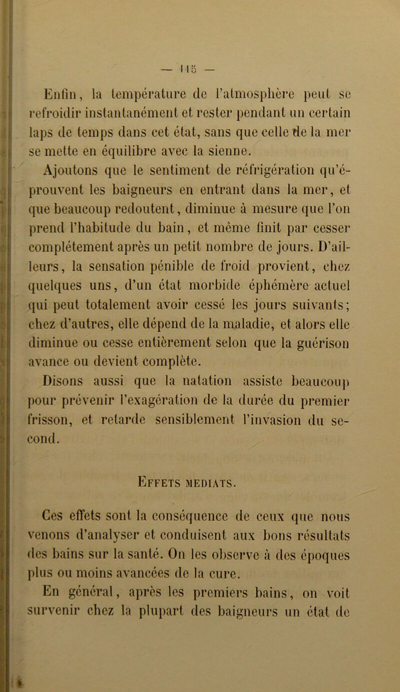 — 11 o — Enfin, la température de l’atmosphère peut se refroidir instantanément et rester pendant un certain laps de temps dans cet état, sans que celle de la mer se mette en équilibre avec la sienne. Ajoutons que le sentiment de réfrigération qu’é- prouvent les baigneurs en entrant dans la mer, et que beaucoup redoutent, diminue à mesure que l’on prend l’habitude du bain, et même finit par cesser complètement après un petit nombre de jours. D’ail- leurs, la sensation pénible de froid provient, chez quelques uns, d’un état morbide éphémère actuel qui peut totalement avoir cessé les jours suivants; chez d’autres, elle dépend de la maladie, et alors elle diminue ou cesse entièrement selon que la guérison avance ou devient complète. Disons aussi que la natation assiste beaucoup pour prévenir l’exagération de la durée du premier frisson, et retarde sensiblement l’invasion du se- cond. Effets médiats. Ces effets sont la conséquence de ceux que nous venons d’analyser et conduisent aux bons résultats des bains sur la santé. On les observe à des époques plus ou moins avancées de la cure. En général, après les premiers bains, on voit survenir chez la plupart des baigneurs un état de t
