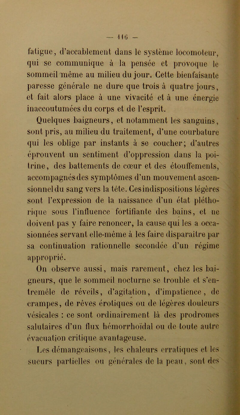 — 1IÜ fatigue, d’accablement dans le système locomoteur, qui se communique à la pensée et provoque le sommeil même au milieu du jour. Cette bienfaisante paresse générale ne dure que trois à quatre jours, et fait alors place à une vivacité et à une énergie inaccoutumées du corps et de l’esprit. Quelques baigneurs, et notamment les sanguins, sont pris, au milieu du traitement, d’une courbature qui les oblige par instants à se coucher; d’autres éprouvent un sentiment d’oppression dans la poi- trine, des battements de cœur et des étouffements, accompagnés des symptômes d’un mouvement ascen- sionnel du sang vers la tète. Ces indispositions légères sont l’expression de la naissance d’un état plétho- rique sous l’influence fortifiante des bains, et ne doivent pas y faire renoncer, la cause qui les a occa- sionnées servant elle-même à les faire disparaître par sa continuation rationnelle secondée d’un régime approprié. On observe aussi, mais rarement, chez les bai- gneurs, que le sommeil nocturne se trouble et s’en- tremêle de réveils, d’agitation, d’impatience, de crampes, de rêves érotiques ou de légères douleurs vésicales : ce sont ordinairement là des prodromes salutaires d’un flux hémorrhoïdal ou de toute autre évacuation critique avantageuse. Les démangeaisons, les chaleurs erratiques et les sueurs partielles ou générales de la peau, sont des