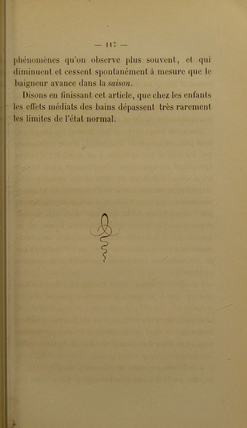 phénomènes qu’on observe plus souvent, et qui diminuent et cessent spontanément à mesure que le baigneur avance dans la saison. Disons en finissant cet article, que chez les enfants les effets médiats des bains dépassent très rarement les limites de l’état normal.