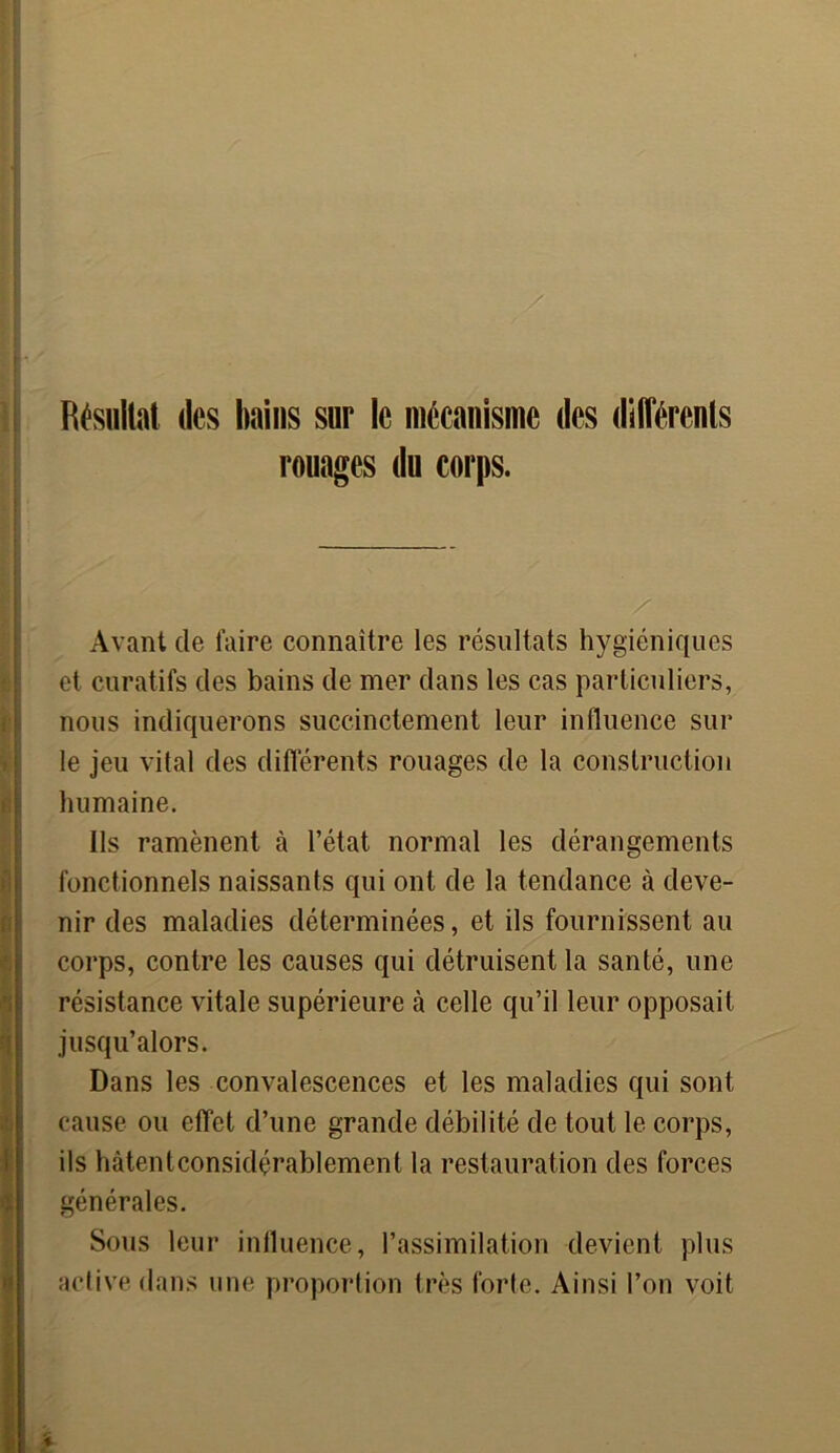 Résultat des bains sur le mécanisme des différents rouages du corps. Avant de faire connaître les résultats hygiéniques et curatifs des bains de mer dans les cas particuliers, nous indiquerons succinctement leur influence sur le jeu vital des différents rouages de la construction humaine. Ils ramènent à l’état normal les dérangements fonctionnels naissants qui ont de la tendance à deve- nir des maladies déterminées, et ils fournissent au corps, contre les causes qui détruisent la santé, une résistance vitale supérieure à celle qu’il leur opposait jusqu’alors. Dans les convalescences et les maladies qui sont cause ou effet d’une grande débilité de tout le corps, ils hàtentconsidçrablement la restauration des forces générales. Sous leur influence, l’assimilation devient plus active dans une proportion très forte. Ainsi l’on voit i