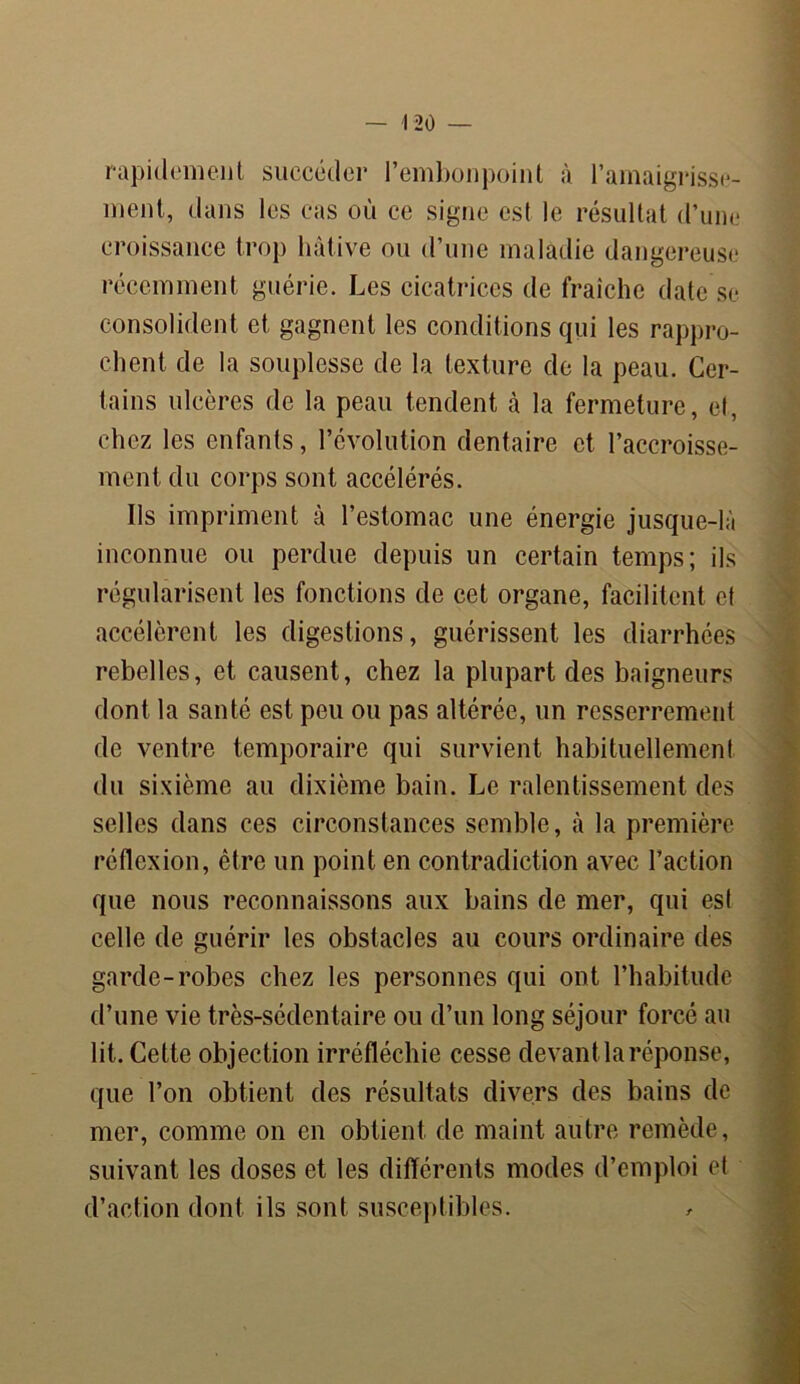 rapidement succéder l’embonpoint à l’amaigrisse- ment, dans les cas où ce signe est le résultat d’une croissance trop hâtive ou d’une maladie dangereuse récemment guérie. Les cicatrices de fraîche date se consolident et gagnent les conditions qui les rappro- chent de la souplesse de la texture de la peau. Cer- tains ulcères de la peau tendent à la fermeture, et, chez les enfants, l’évolution dentaire et l’accroisse- ment du corps sont accélérés. Ils impriment à l’estomac une énergie jusque-là inconnue ou perdue depuis un certain temps; ils régularisent les fonctions de cet organe, facilitent et accélèrent les digestions, guérissent les diarrhées rebelles, et causent, chez la plupart des baigneurs dont la santé est peu ou pas altérée, un resserrement de ventre temporaire qui survient habituellement du sixième au dixième bain. Le ralentissement des selles dans ces circonstances semble, à la première réflexion, être un point en contradiction avec l’action que nous reconnaissons aux bains de mer, qui est celle de guérir les obstacles au cours ordinaire des garde-robes chez les personnes qui ont l’habitude d’une vie très-sédentaire ou d’un long séjour forcé au lit. Cette objection irréfléchie cesse devant la réponse, que l’on obtient des résultats divers des bains de mer, comme on en obtient de maint autre remède, suivant les doses et les différents modes d’emploi et d’action dont ils sont susceptibles.