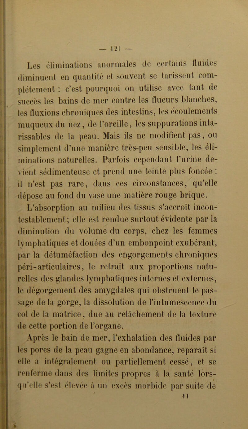 j Ÿ i H Les éliminations anormales de certains fluides diminuent en quantité et souvent se tarissent com- plètement : c’est pourquoi on utilise avec tant de succès les bains de mer contre les flueurs blanches, les fluxions chroniques des intestins, les écoulements muqueux du nez, de l’oreille, les suppurations inta- rissables de la peau. Mais ils ne modifient pas, ou simplement d’une manière très-peu sensible, les éli- minations naturelles. Parfois cependant l’urine de- vient sédimenteuse et prend une teinte plus foncée : il n’est pas rare, dans ces circonstances, qu’elle dépose au fond du vase une matière rouge brique. L’absorption au milieu des tissus s’accroît incon- testablement; elle est rendue surtout évidente par la diminution du volume du corps, chez les femmes lymphatiques et douées d’un embonpoint exubérant, par la détuméfaction des engorgements chroniques péri-articulaires, le retrait aux proportions natu- relles des glandes lymphatiques internes et externes, le dégorgement des amygdales qui obstruent le pas- sage delà gorge, la dissolution de l’intumescence du col de la matrice, due au relâchement de la texture de cette portion de l’organe. Après le bain de mer, l’exhalation des fluides par les pores de la peau gagne en abondance, reparaît si elle a intégralement ou partiellement cessé, et se renferme dans des limites propres à la santé lors- qu’elle s’est élevée à un excès morbide par suite de