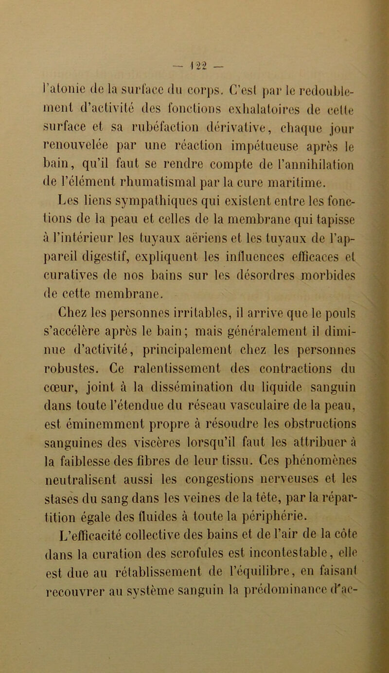 l’atonie de la surface du corps. C’esl par le redouble- ment d’activité des fonctions exhalatoires de celle surface et sa rubéfaction dérivative, chaque jour renouvelée par une réaction impétueuse après le bain, qu’il faut se rendre compte de l’annihilation de l’élément rhumatismal par la cure maritime. Les liens sympathiques qui existent entre les fonc- tions de la peau et celles de la membrane qui tapisse à l’intérieur les tuyaux aériens et les tuyaux de l’ap- pareil digestif, expliquent les influences efficaces et curatives de nos bains sur les désordres morbides de cette membrane. Chez les personnes irritables, il arrive que le pouls s’accélère après le bain; mais généralement il dimi- nue d’activité, principalement chez les personnes robustes. Ce ralentissement des contractions du cœur, joint à la dissémination du liquide sanguin dans toute l’étendue du réseau vasculaire de la peau, est éminemment propre à résoudre les obstructions sanguines des viscères lorsqu’il faut les attribuer à la faiblesse des fibres de leur tissu. Ces phénomènes neutralisent aussi les congestions nerveuses et les stases du sang dans les veines de la tète, par la répar- tition égale des fluides à toute la périphérie. L’efficacité collective des bains et de l’air de la côte dans la curation des scrofules est incontestable, elle est due au rétablissement de l’équilibre, en faisant recouvrer au système sanguin la prédominance (Kac-