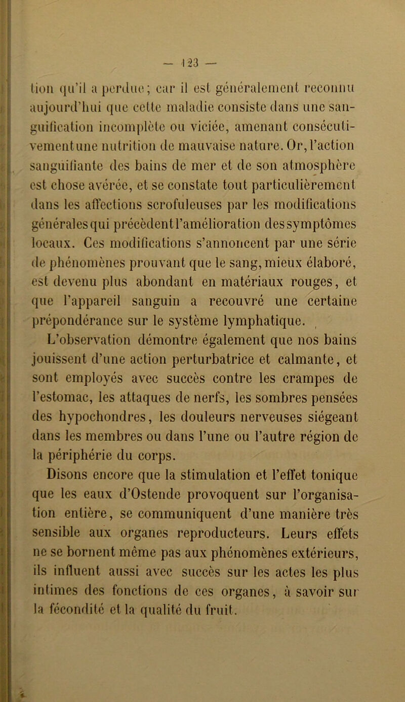 tion qu’il a perdue; car il est généralement reconnu aujourd’hui que celte maladie consiste dans une san- guification incomplète ou viciée, amenant consécuti- vement une nutrition de mauvaise nature. Or, l’action sangüifiante des bains de mer et de son atmosphère est chose avérée, et se constate tout particulièrement dans les affections scrofuleuses par les modifications générales qui précèdent l’amélioration des symptômes locaux. Ces modifications s’annoncent par une série de phénomènes prouvant que le sang, mieux élaboré, est devenu plus abondant en matériaux rouges, et que l’appareil sanguin a recouvré une certaine prépondérance sur le système lymphatique. L’observation démontre également que nos bains jouissent d’une action perturbatrice et calmante, et sont employés avec succès contre les crampes de l’estomac, les attaques de nerfs, les sombres pensées des hypochondres, les douleurs nerveuses siégeant dans les membres ou dans l’une ou l’autre région de la périphérie du corps. Disons encore que la stimulation et l’effet tonique que les eaux d’Ostende provoquent sur l’organisa- tion entière, se communiquent d’une manière très sensible aux organes reproducteurs. Leurs effets ne se bornent même pas aux phénomènes extérieurs, ils influent aussi avec succès sur les actes les plus intimes des fonctions de ces organes, à savoir sur la fécondité et la qualité du fruit.