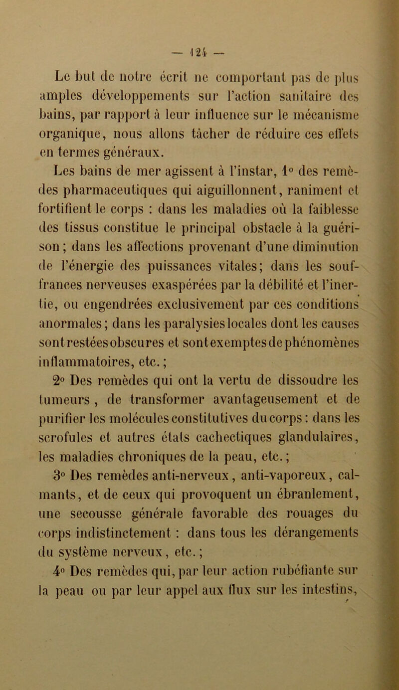 Le but de notre écrit ne comportant pus de plus amples développements sur l’action sanitaire des bains, par rapport à leur influence sur le mécanisme organique, nous allons tâcher de réduire ces effets en termes généraux. Les bains de mer agissent à l’instar, 1° des remè- des pharmaceutiques qui aiguillonnent , raniment et fortifient le corps : dans les maladies où la faiblesse des tissus constitue le principal obstacle à la guéri- son ; dans les affections provenant d’une diminution de l’énergie des puissances vitales; dans les souf- frances nerveuses exaspérées par la débilité et l’iner- tie, ou engendrées exclusivement par ces conditions anormales; dans les paralysies locales dont les causes sont restées obscures et sontexemptes de phénomènes inflammatoires, etc. ; 2° Des remèdes qui ont la vertu de dissoudre les tumeurs , de transformer avantageusement et de purifier les molécules constitutives du corps : dans les scrofules et autres états cachectiques glandulaires, les maladies chroniques de la peau, etc. ; 3° Des remèdes anti-nerveux, anti-vaporeux, cal- mants, et de ceux qui provoquent un ébranlement, une secousse générale favorable des rouages du corps indistinctement : dans tous les dérangements du système nerveux, etc. ; 4° Des remèdes qui, par leur action rubéfiante sur la peau ou par leur appel aux flux sur les intestins,