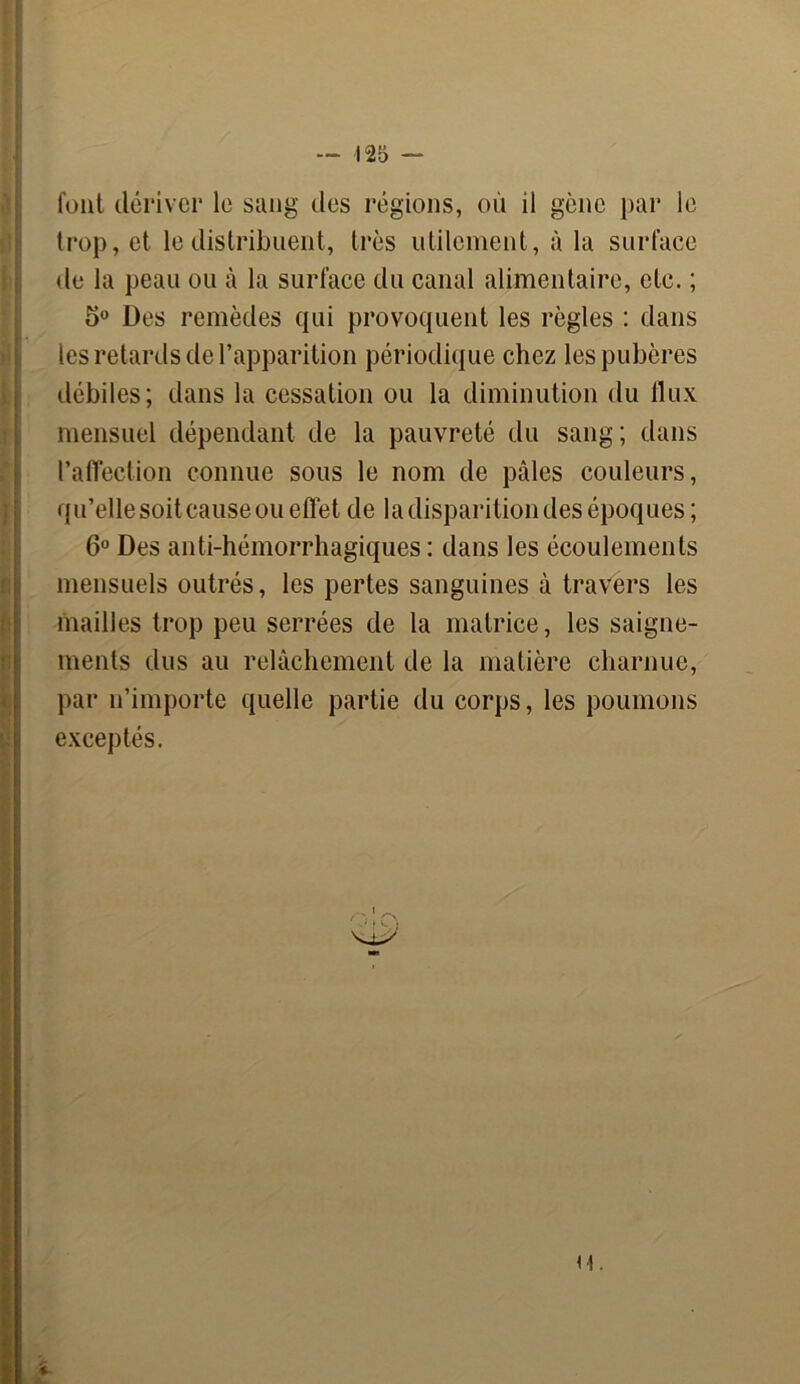 font dériver le sang des régions, où il gène par le trop, et le distribuent, très utilement, à la surface de la peau ou à la surface du canal alimentaire, etc. ; 5° Des remèdes qui provoquent les règles : dans les retards de l’apparition périodique chez les pubères débiles; dans la cessation ou la diminution du flux mensuel dépendant de la pauvreté du sang; dans l’affection connue sous le nom de pâles couleurs, qu’elle soit cause ou effet de la disparition des époques ; 6° Des anti-hémorrhagiques : dans les écoulements mensuels outrés, les pertes sanguines à travers les mailles trop peu serrées de la matrice, les saigne- ments dus au relâchement de la matière charnue, par n’importe quelle partie du corps, les poumons exceptés. H.