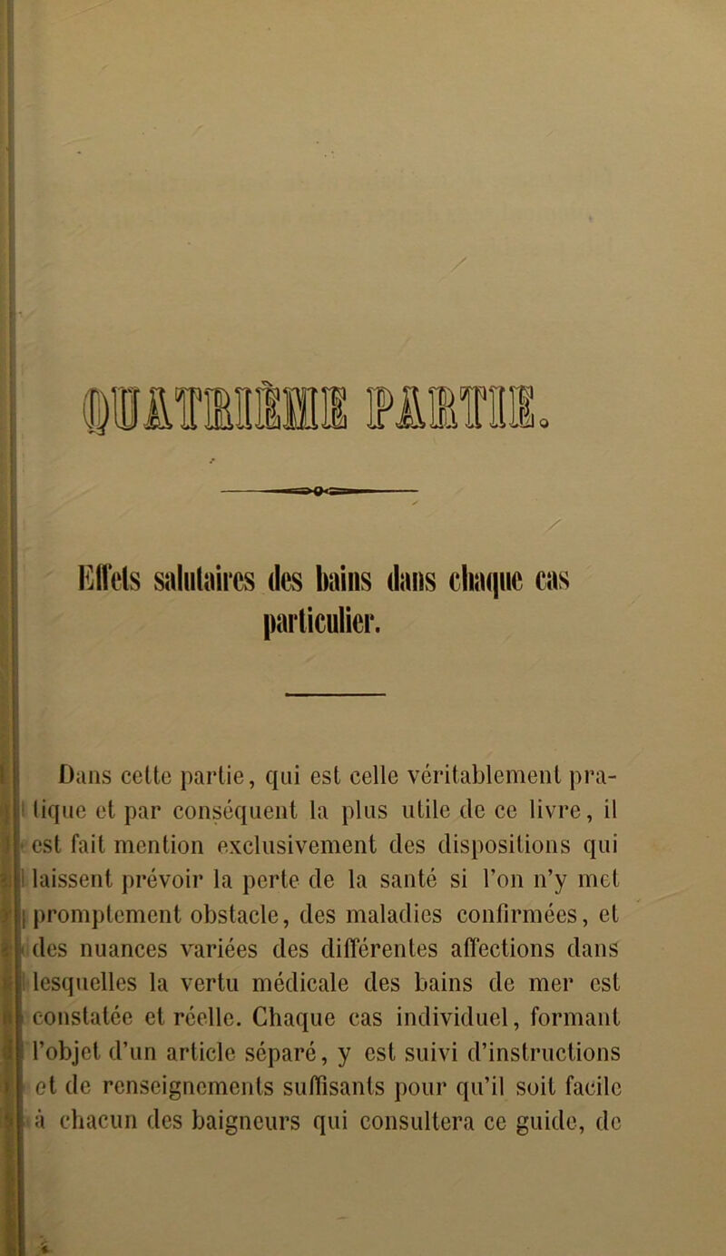 O Effets salutaires des bains dans chaque cas Dans cette partie, qui est celle véritablement pra- tique et par conséquent la plus utile de ce livre, il est fait mention exclusivement des dispositions qui laissent prévoir la perte de la santé si l’on n’y met promptement obstacle, des maladies confirmées, et des nuances variées des différentes affections dans lesquelles la vertu médicale des bains de mer est constatée et réelle. Chaque cas individuel, formant l’objet d’un article séparé, y est suivi d’instructions et de renseignements suffisants pour qu’il soit facile à chacun des baigneurs qui consultera ce guide, de