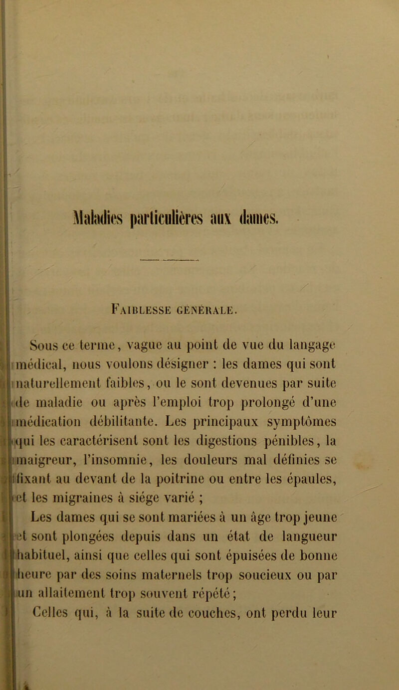 Maladies particulières aux dames. / Faiblesse générale. Sous ce terme, vague au point de vue du langage médical, nous voulons désigner : les dames qui sont naturellement faibles, ou le sont devenues par suite le maladie ou après l’emploi trop prolongé d’une médication débilitante. Les principaux symptômes qui les caractérisent sont les digestions pénibles, la maigreur, l’insomnie, les douleurs mal définies se fixant au devant de la poitrine ou entre les épaules, et les migraines à siège varié ; Les dames qui se sont mariées à un âge trop jeune et sont plongées depuis dans un état de langueur habituel, ainsi que celles qui sont épuisées de bonne heure par des soins maternels trop soucieux ou par un allaitement trop souvent répété; Celles qui, à la suite de couches, ont perdu leur li