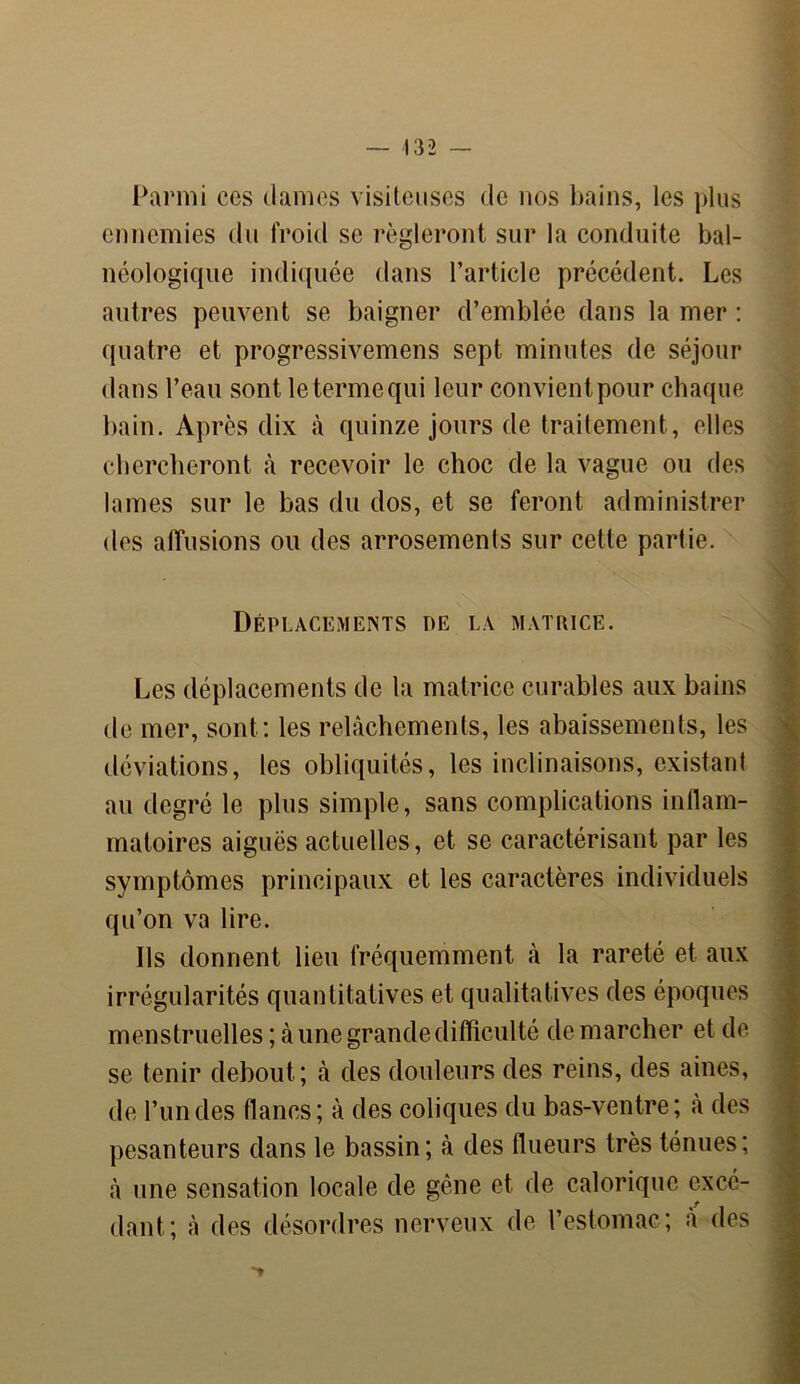 — 432 — Parmi ces clames visiteuses de nos bains, les plus ennemies du froid se régleront sur la conduite bal- néologique indiquée dans l’article précédent. Les autres peuvent se baigner d’emblée dans la mer : quatre et progressivemens sept minutes de séjour dans l’eau sont le terme qui leur convient pour chaque bain. Après dix à quinze jours de traitement, elles chercheront à recevoir le choc de la vague ou des lames sur le bas du dos, et se feront administrer des affusions ou des arrosements sur cette partie. Déplacements de la matrice. Les déplacements de la matrice curables aux bains de mer, sont: les relâchements, les abaissements, les déviations, les obliquités, les inclinaisons, existant au degré le plus simple, sans complications inflam- matoires aiguës actuelles, et se caractérisant par les symptômes principaux et les caractères individuels qu’on va lire. Ils donnent lieu fréquemment à la rareté et aux irrégularités quantitatives et qualitatives des époques menstruelles ; à une grande difficulté de marcher et de se tenir debout; à des douleurs des reins, des aines, de l’un des flancs; à des coliques du bas-ventre; à des pesanteurs dans le bassin; à des flueurs très ténues; à une sensation locale de gêne et de calorique excé- dant; à des désordres nerveux de l’estomac; a des