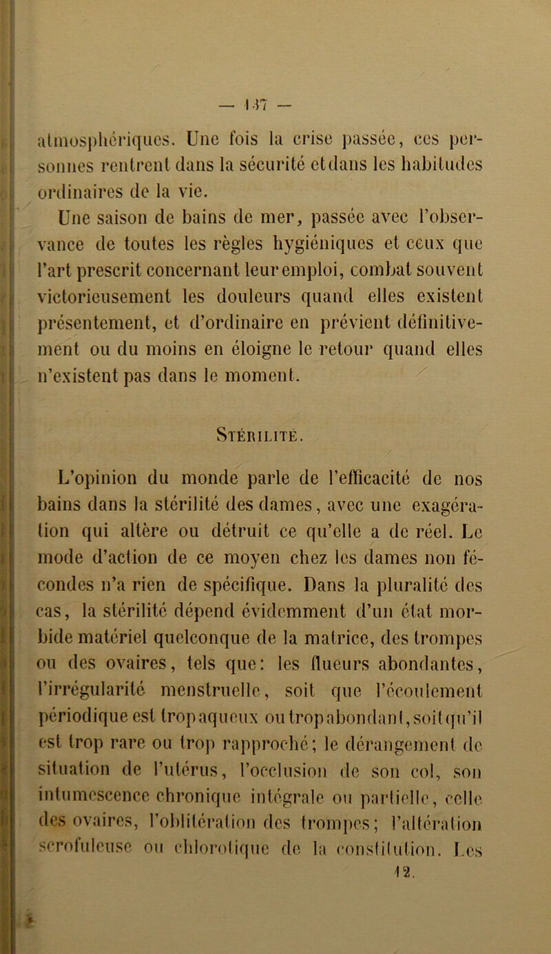 — in atmosphériques. Une fois la crise passée, ces per- sonnes rentrent dans la sécurité et dans les habitudes ordinaires de la vie. Une saison de bains de mer, passée avec l’obser- vance de toutes les règles hygiéniques et ceux que l’art prescrit concernant leuremploi, combat souvent victorieusement les douleurs quand elles existent présentement, et d’ordinaire en prévient définitive- ment ou du moins en éloigne le retour quand elles n’existent pas dans le moment. Stérilité. i ! I L’opinion du monde parle de l’efficacité de nos bains dans la stérilité des dames, avec une exagéra- tion qui altère ou détruit ce qu’elle a de réel. Le mode d’action de ce moyen chez les dames non fé- condes n’a rien de spécifique. Dans la pluralité des cas, la stérilité dépend évidemment d’un état mor- bide matériel quelconque de la matrice, des trompes ou des ovaires, tels que: les (lueurs abondantes, l’irrégularité menstruelle, soit que l’écoulement périodique est trop aqueux ou trop abondant, soit qu’il est trop rare ou trop rapproché; le dérangement de situation de l’utérus, l’occlusion de son col, son intumescence chronique intégrale ou partielle, celle des ovaires, l’oblitération des trompes; l’altération scrofuleuse ou chlorotique de la constilulion. Les 12.
