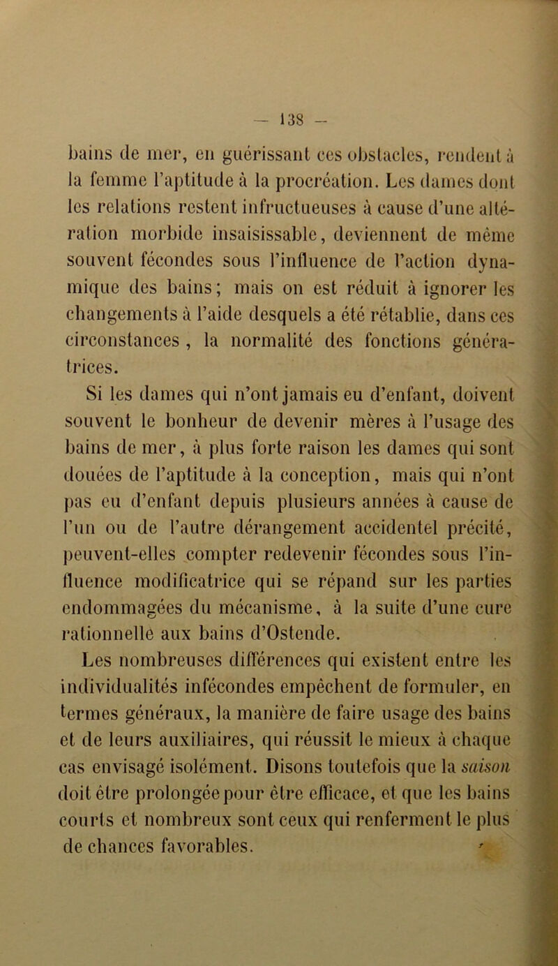 bains de mer, en guérissant ces obstacles, rendent à la femme l’aptitude à la procréation. Les dames dont les relations restent infructueuses à cause d’une alté- ration morbide insaisissable, deviennent de même souvent fécondes sous l’influence de l’action dyna- mique des bains ; mais on est réduit à ignorer les changements à l’aide desquels a été rétablie, dans ces circonstances , la normalité des fonctions généra- trices. Si les dames qui n’ont jamais eu d’enfant, doivent souvent le bonheur de devenir mères à l’usage des bains de mer, à plus forte raison les dames qui sont douées de l’aptitude à la conception, mais qui n’ont pas eu d’enfant depuis plusieurs années à cause de l’un ou de l’autre dérangement accidentel précité, peuvent-elles compter redevenir fécondes sous l’in- fluence modificatrice qui se répand sur les parties endommagées du mécanisme, à la suite d’une cure rationnelle aux bains d’Ostende. Les nombreuses différences qui existent entre les individualités infécondes empêchent de formuler, en termes généraux, la manière de faire usage des bains et de leurs auxiliaires, qui réussit le mieux à chaque cas envisagé isolément. Disons toutefois que la saison doit être prolongée pour être efficace, et que les bains courts et nombreux sont ceux qui renferment le plus de chances favorables.