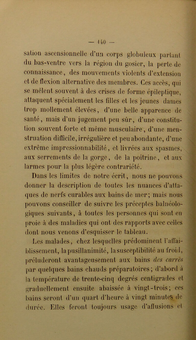 salion ascensionnelle d’un corps globuleux parlant du bas-ventre vers la région du gosier, la perte de connaissance, des mouvements violents d’extension et de flexion alternative des membres. Ces accès, qui se mêlent souvent à des crises de forme épileptique, attaquent spécialement les filles et les jeunes dames trop mollement élevées, d’une belle apparence de santé, mais d’un jugement peu sûr, d’une constitu- tion souvent forte et même musculaire, d’une men- struation difficile, irrégulière et peu abondante, d’une extrême impressionnabilité, et livrées aux spasmes, aux serrements de la gorge, de la poitrine, et aux larmes pour la plus légère contrariété. Dans les limites de notre écrit, nous ne pouvons donner la description de toutes les nuances d’atta- ques de nerfs curables aux bains de mer; mais nous pouvons conseiller de suivre les préceptes balnéolo- giques suivants, à toutes les personnes qui sont en proie à des maladies qui ont des rapports avec celles dont nous venons d’esquisser le tableau. Les malades, chez lesquelles prédominent l’affai- blissement, la pusillanimité, la susceptibilité au froid, préluderont avantageusement aux bains des carrés par quelques bains chauds préparatoires ; d’abord à la température de trente-cinq degrés centigrades et graduellement ensuite abaissée à vingt-trois; ces bains seront d’un quart d’heure h vingt minutes de durée. Elles feront toujours usage d’allusions et