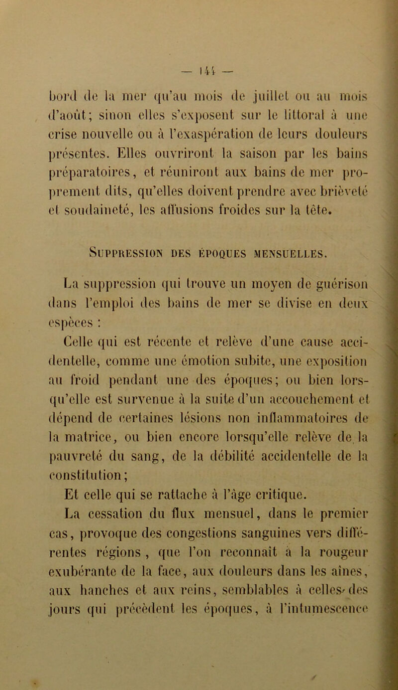 boni do la mei* qu’au mois de juillet, ou au mois d’août; sinon elles s’exposent sur le littoral à une crise nouvelle ou à l’exaspération de leurs douleurs présentes. Elles ouvriront la saison par les bains préparatoires, et réuniront aux bains de mer pro- prement dits, qu’elles doivent prendre avec brièveté et soudaineté, les allusions froides sur la tête. Suppression des époques mensuelles. La suppression qui trouve un moyen de guérison dans l’emploi des bains de mer se divise en deux espèces : Celle qui est récente et relève d’une cause acci- dentelle, comme une émotion subite, une exposition au froid pendant une des époques; ou bien lors- qu’elle est survenue à la suite d’un accouchement et dépend de certaines lésions non inflammatoires de la matrice, ou bien encore lorsqu’elle relève de la pauvreté du sang, de la débilité accidentelle de la constitution ; Et celle qui se rattache à l’àge critique. La cessation du flux mensuel, dans le premier cas, provoque des congestions sanguines vers diffé- rentes régions , que l’on reconnaît à la rougeur exubérante de la face, aux douleurs dans les aines, aux hanches et aux reins, semblables à celles^des jours qui précèdent les époques, à l’intumescence