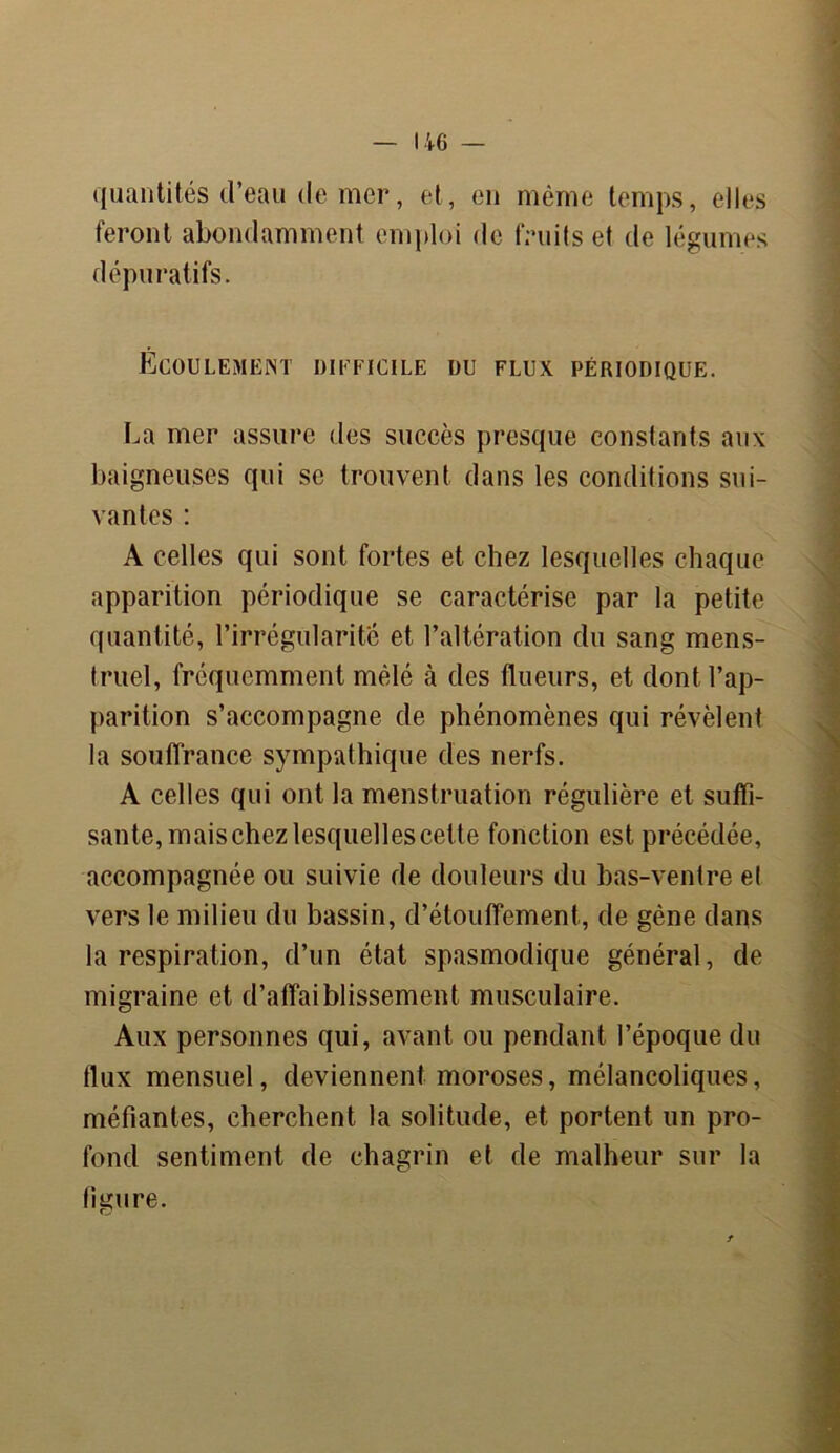 quantités d’eau (le mer, et, en même temps, elles feront abondamment emploi de fruits et de légumes dépuratifs. Écoulement dieficile du flux périodique. La mer assure des succès presque constants aux baigneuses qui se trouvent dans les conditions sui- vantes : A celles qui sont fortes et chez lesquelles chaque apparition périodique se caractérise par la petite quantité, l’irrégularité et l’altération du sang mens- truel, fréquemment mêlé cà des flueurs, et dont l’ap- parition s’accompagne de phénomènes qui révèlent la souffrance sympathique des nerfs. A celles qui ont la menstruation régulière et suffi- sante, mais chez lesquelles cette fonction est précédée, accompagnée ou suivie de douleurs du bas-ventre et vers le milieu du bassin, d’étouffement, de gène dans la respiration, d’un état spasmodique général, de migraine et d’affaiblissement musculaire. Aux personnes qui, avant ou pendant l’époque du flux mensuel, deviennent moroses, mélancoliques, méfiantes, cherchent la solitude, et portent un pro- fond sentiment de chagrin et de malheur sur la timire.