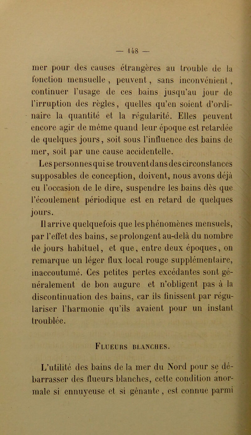 mer pour des omises étrangères au trouble de la fonction mensuelle , peuvent, sans inconvénient, continuer l’usage de ces bains jusqu’au jour de l’irruption des règles, quelles qu’en soient d’ordi- naire la quantité et la régularité. Elles peuvent encore agir de même quand leur époque est retardée de quelques jours, soit sous l’influence des bains de mer, soit par une cause accidentelle. Les personnes qui se trouvent dans des circonstances supposables de conception, doivent, nous avons déjà eu l’occasion de le dire, suspendre les bains dès que l’écoulement périodique est en retard de quelques jours. Il arrive quelquefois que les phénomènes mensuels, par l’effet des bains, se prolongent au-delà du nombre de jours habituel, et que, entre deux époques, on remarque un léger flux local rouge supplémentaire, inaccoutumé. Ces petites pertes excédantes sont gé- néralement de bon augure et n’obligent pas à la discontinuation des bains, car ils finissent par régu- lariser l’harmonie qu’ils avaient pour un instant troublée. Flueurs blanches. L’utilité des bains de la mer du Nord pour se dé- barrasser des flueurs blanches, cette condition anor- male si ennuyeuse et si gênante, est connue parmi •' . •: v ■ ■ • S- - 4..-