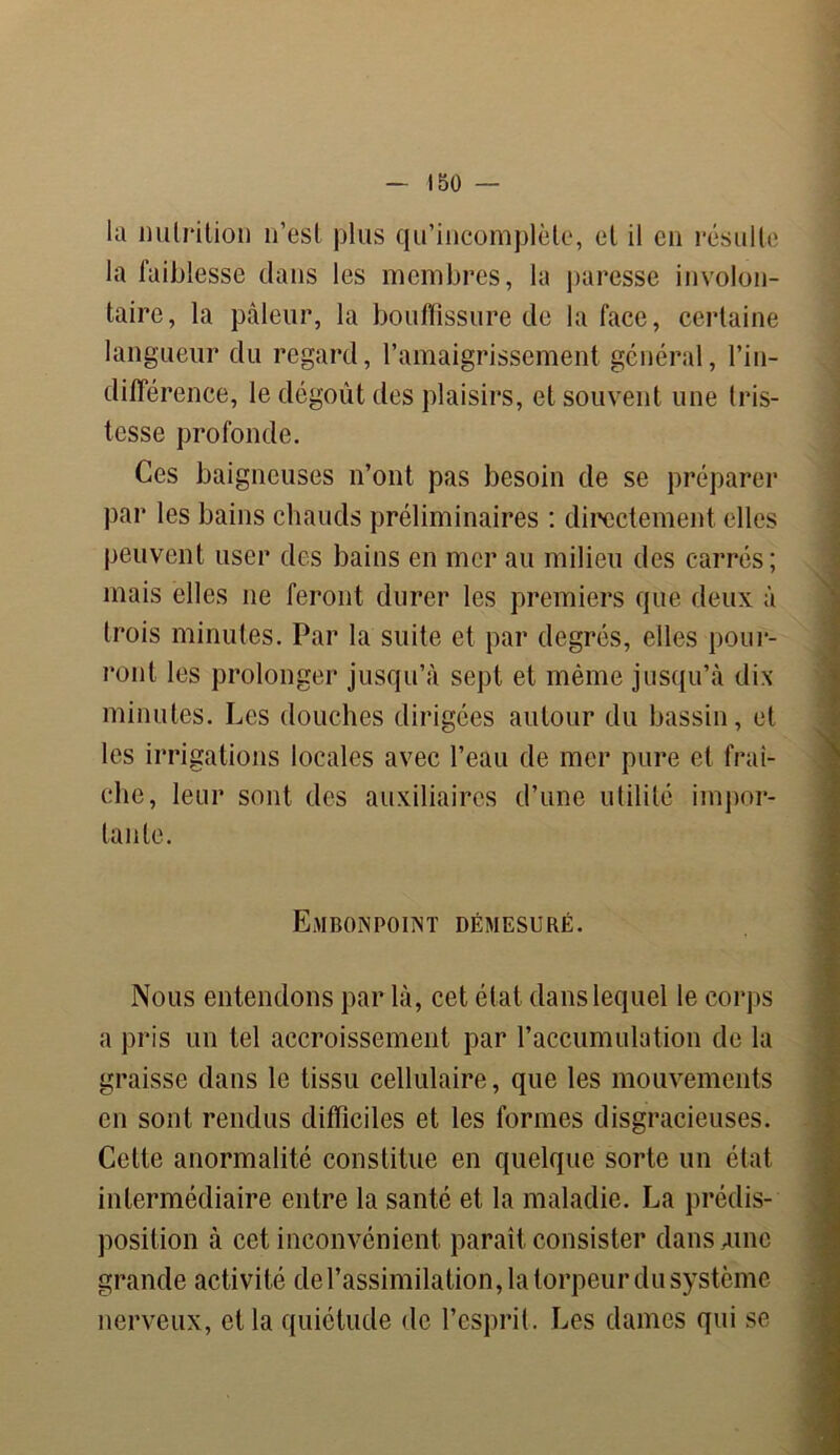 la nutrition n’est plus qu’incomplète, et il en résulte la faiblesse dans les membres, la paresse involon- taire, la pâleur, la bouffissure de la face, certaine langueur du regard, l’amaigrissement général, l’in- différence, le dégoût des plaisirs, et souvent une tris- tesse profonde. Ces baigneuses n’ont pas besoin de se préparer par les bains chauds préliminaires : directement elles peuvent user des bains en mer au milieu des carrés; mais elles ne feront durer les premiers que deux à trois minutes. Par la suite et par degrés, elles pour- ront les prolonger jusqu’à sept et même jusqu’à dix minutes. Les douches dirigées autour du bassin, et les irrigations locales avec l’eau de mer pure et fraî- che, leur sont des auxiliaires d’une utilité impor- tante. J Embonpoint démesuré. Nous entendons par là, cet état dans lequel le corps a pris un tel accroissement par l’accumulation de la graisse dans le tissu cellulaire, que les mouvements . en sont rendus difficiles et les formes disgracieuses. Cette anormalité constitue en quelque sorte un état intermédiaire entre la santé et la maladie. La prédis- position à cet inconvénient paraît consister dans Aine grande activité de l’assimilation, la torpeur du système nerveux, et la quiétude de l’esprit. Les dames qui se