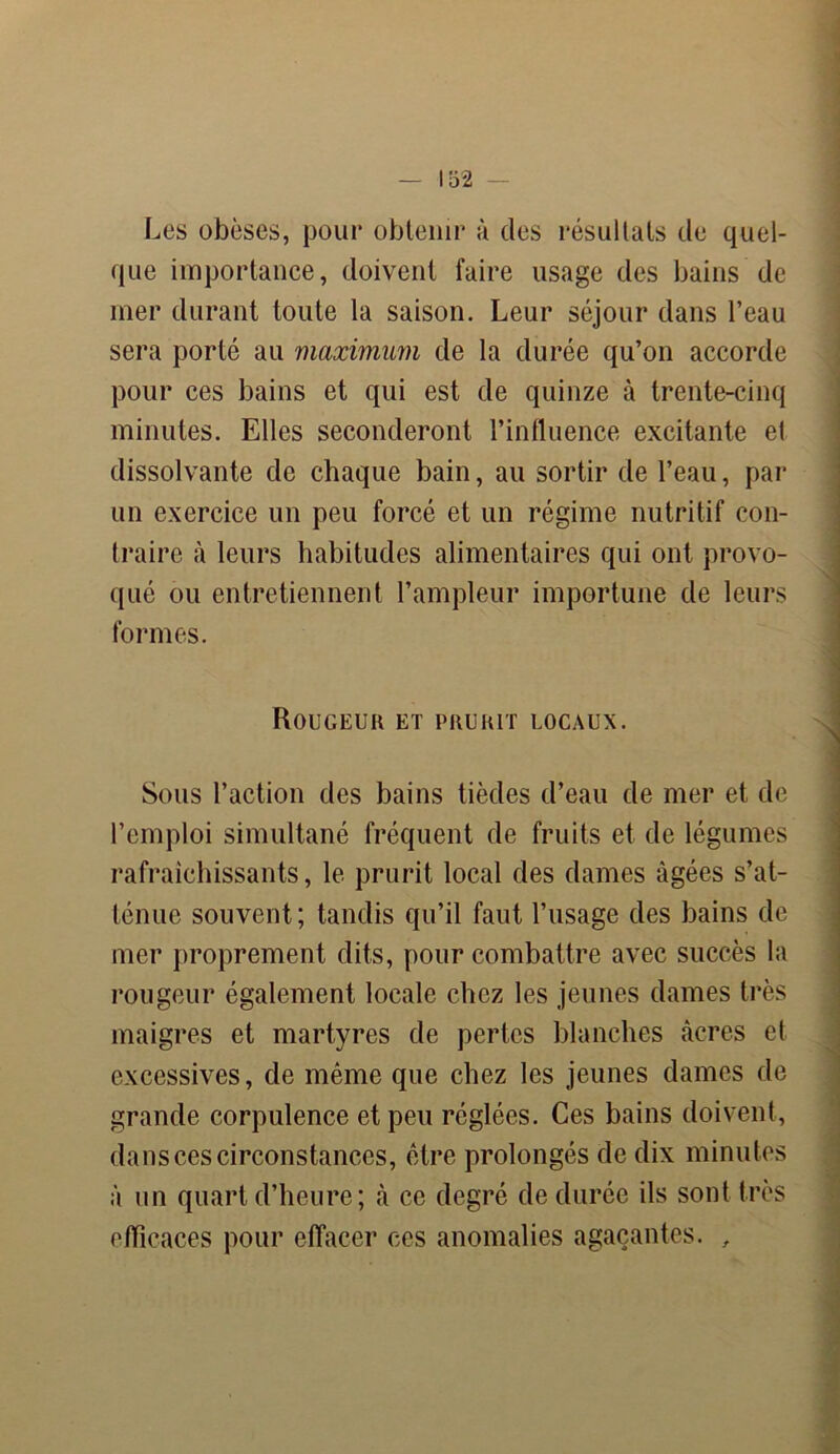Les obèses, pour obtenir à des résultats de quel- que importance, doivent faire usage des bains de mer durant toute la saison. Leur séjour dans l’eau sera porté au maximum de la durée qu’on accorde pour ces bains et qui est de quinze à trente-cinq minutes. Elles seconderont l’influence excitante el dissolvante de chaque bain, au sortir de l’eau, par un exercice un peu forcé et un régime nutritif con- traire à leurs habitudes alimentaires qui ont provo- qué ou entretiennent l’ampleur importune de leurs formes. Rougeur et prurit locaux. Sous l’action des bains tièdes d’eau de mer et de l’emploi simultané fréquent de fruits et de légumes rafraîchissants, le prurit local des dames âgées s’at- ténue souvent; tandis qu’il faut l’usage des bains de mer proprement dits, pour combattre avec succès la rougeur également locale chez les jeunes dames très maigres et martyres de pertes blanches âcres et excessives, de même que chez les jeunes dames de grande corpulence et peu réglées. Ces bains doivent, dans ces circonstances, être prolongés de dix minutes â un quart d’heure; à ce degré de durée ils sont très efficaces pour effacer ces anomalies agaçantes. ,