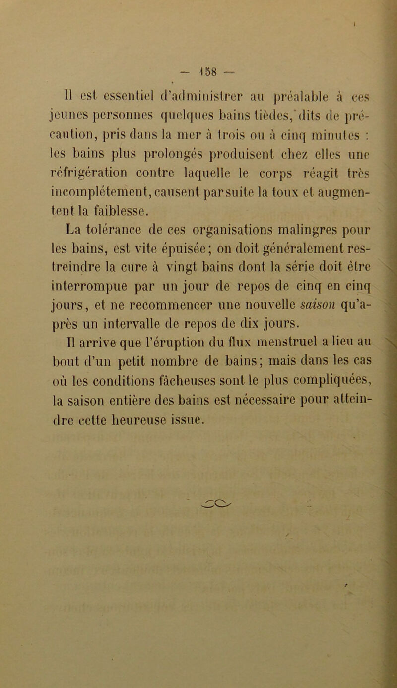 li est essentiel d’administrer au préalable à ees jeunes personnes quelques bains tièdes,'dits de pré- caution, pris dans la mer à trois ou à cinq minutes : les bains plus prolongés produisent chez elles une réfrigération contre laquelle le corps réagit très incomplètement,causent parsuite la toux et augmen- tent la faiblesse. La tolérance de ces organisations malingres pour les bains, est vite épuisée; on doit généralement res- treindre la cure à vingt bains dont la série doit être interrompue par un jour de repos de cinq en cinq jours, et ne recommencer une nouvelle saison qu’a- près un intervalle de repos de dix jours. Il arrive que l’éruption du flux menstruel a lieu au bout d’un petit nombre de bains; mais dans les cas où les conditions fâcheuses sont le plus compliquées, la saison entière des bains est nécessaire pour attein- dre celte heureuse issue.
