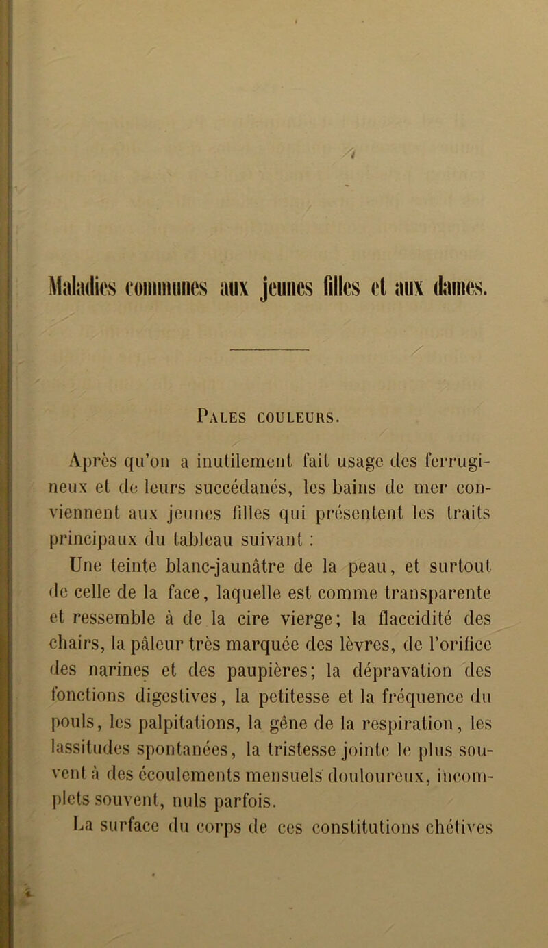 Maladies communes aux jeunes filles et aux daines. Pales couleurs. Après qu’on a inutilement fait usage des ferrugi- neux et de leurs succédanés, les bains de mer con- viennent aux jeunes tilles qui présentent les traits principaux du tableau suivant : Une teinte blanc-jaunâtre de la peau, et surtout de celle de la face, laquelle est comme transparente et ressemble à de la cire vierge; la flaccidité des chairs, la pâleur très marquée des lèvres, de l’orifice des narines et des paupières; la dépravation des fonctions digestives, la petitesse et la fréquence du pouls, les palpitations, la gêne de la respiration, les lassitudes spontanées, la tristesse jointe le plus sou- vent à des écoulements mensuels douloureux, incom- plets souvent, nuis parfois. La surface du corps de ces constitutions chétives