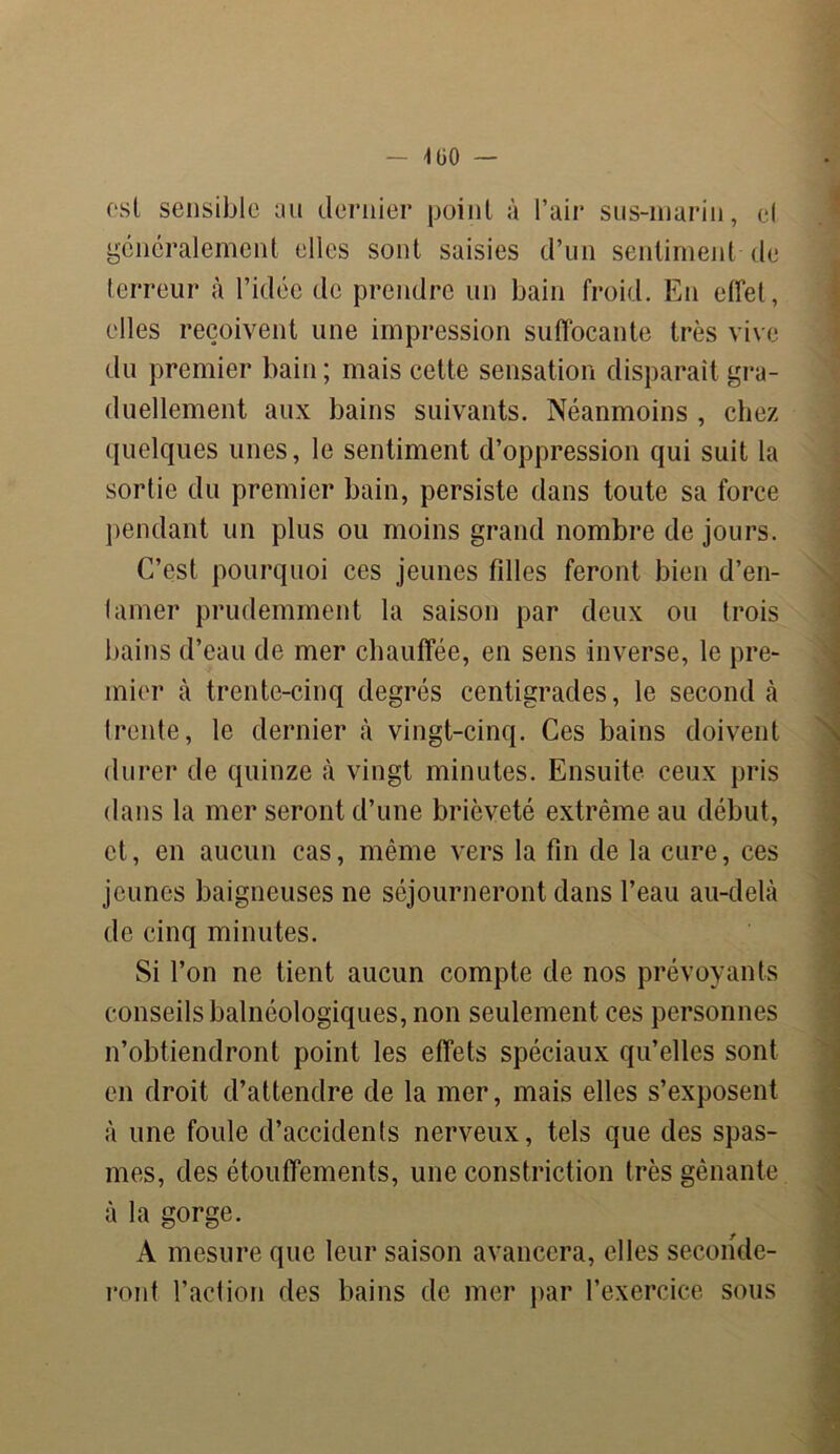 csl sensible au dernier point à l’air sus-marin, cl généralement elles sont saisies d’un sentiment de terreur à l’idée de prendre un bain froid. En effet, elles reçoivent une impression suffocante très vive du premier bain; mais cette sensation disparait gra- duellement aux bains suivants. Néanmoins , chez quelques unes, le sentiment d’oppression qui suit la sortie du premier bain, persiste dans toute sa force pendant un plus ou moins grand nombre de jours. C’est pourquoi ces jeunes filles feront bien d’en- lamer prudemment la saison par deux ou trois bains d’eau de mer chauffée, en sens inverse, le pre- mier à trente-cinq degrés centigrades, le second à trente, le dernier à vingt-cinq. Ces bains doivent durer de quinze à vingt minutes. Ensuite ceux pris dans la mer seront d’une brièveté extrême au début, et, en aucun cas, même vers la fin de la cure, ces jeunes baigneuses ne séjourneront dans l’eau au-delà de cinq minutes. Si l’on ne tient aucun compte de nos prévoyants conseils balnéologiques, non seulement ces personnes n’obtiendront point les effets spéciaux qu’elles sont en droit d’attendre de la mer, mais elles s’exposent à une foule d’accidents nerveux, tels que des spas- mes, des étouffements, une constriction très gênante à la gorge. A mesure que leur saison avancera, elles seconde- ront l’action des bains de mer par l’exercice sous