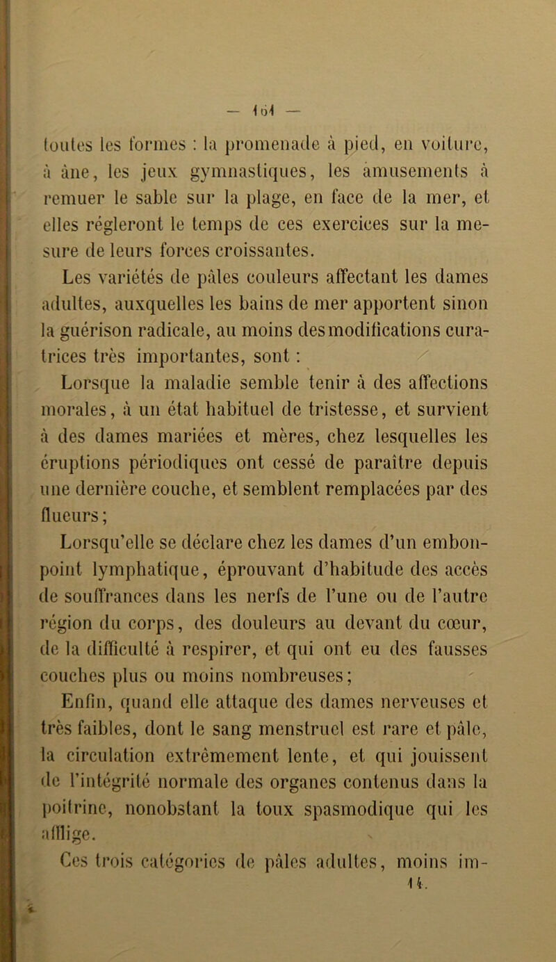 toutes les formes : la promenade à pied, en voiture, à àne, les jeux gymnastiques, les amusements â remuer le sable sur la plage, en face de la mer, et elles régleront le temps de ces exercices sur la me- sure de leurs forces croissantes. Les variétés de pâles couleurs affectant les dames adultes, auxquelles les bains de mer apportent sinon la guérison radicale, au moins des modifications cura- trices très importantes, sont : Lorsque la maladie semble tenir à des affections morales, à un état habituel de tristesse, et survient à des dames mariées et mères, chez lesquelles les éruptions périodiques ont cessé de paraître depuis une dernière couche, et semblent remplacées par des (lueurs ; Lorsqu’elle se déclare chez les dames d’un embon- point lymphatique, éprouvant d’habitude des accès de souffrances dans les nerfs de l’une ou de l’autre région du corps, des douleurs au devant du cœur, de la difficulté à respirer, et qui ont eu des fausses couches plus ou moins nombreuses; Enfin, quand elle attaque des dames nerveuses et très faibles, dont le sang menstruel est rare et pâle, la circulation extrêmement lente, et qui jouissent de l’intégrité normale des organes contenus dans la poitrine, nonobstant la toux spasmodique qui les afflige. Ces trois catégories de pâles adultes, moins im-