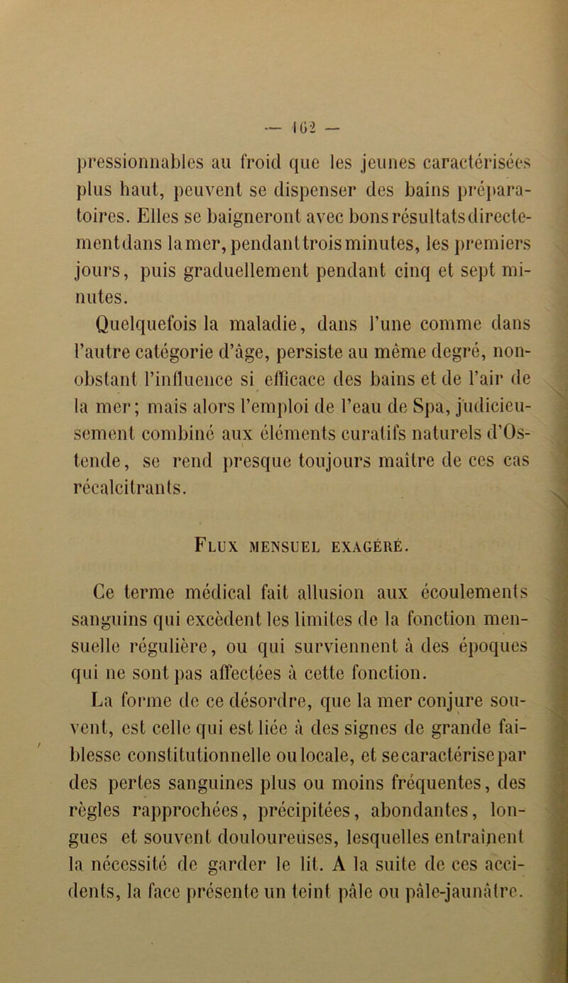 pressionnables au froid que les jeunes caractérisées plus haut, peuvent se dispenser des bains prépara- toires. Elles se baigneront avec bons résultats direete- mentdans lamer, pendanttroisminutes, les premiers jours, puis graduellement pendant cinq et sept mi- nutes. Quelquefois la maladie, dans Tune comme dans l’autre catégorie d’âge, persiste au même degré, non- obstant l’influence si efficace des bains et de l’air de la mer; mais alors l’emploi de l’eau de Spa, judicieu- sement combiné aux éléments curatifs naturels d’Os- tende, se rend presque toujours maître de ces cas récalcitrants. Flux mensuel exagéré. Ce terme médical fait allusion aux écoulements sanguins qui excèdent les limites de la fonction men- suelle régulière, ou qui surviennent à des époques qui 11e sont pas affectées à cette fonction. La forme de ce désordre, que la mer conjure sou- vent, est celle qui est liée à des signes de grande fai- blesse constitutionnelle ou locale, et se caractérise par des pertes sanguines plus ou moins fréquentes, des règles rapprochées, précipitées, abondantes, lon- gues et souvent douloureiises, lesquelles entraînent la nécessité de garder le lit. A la suite de ces acci- dents, la face présente un teint pâle ou pàle-jaunâtre.