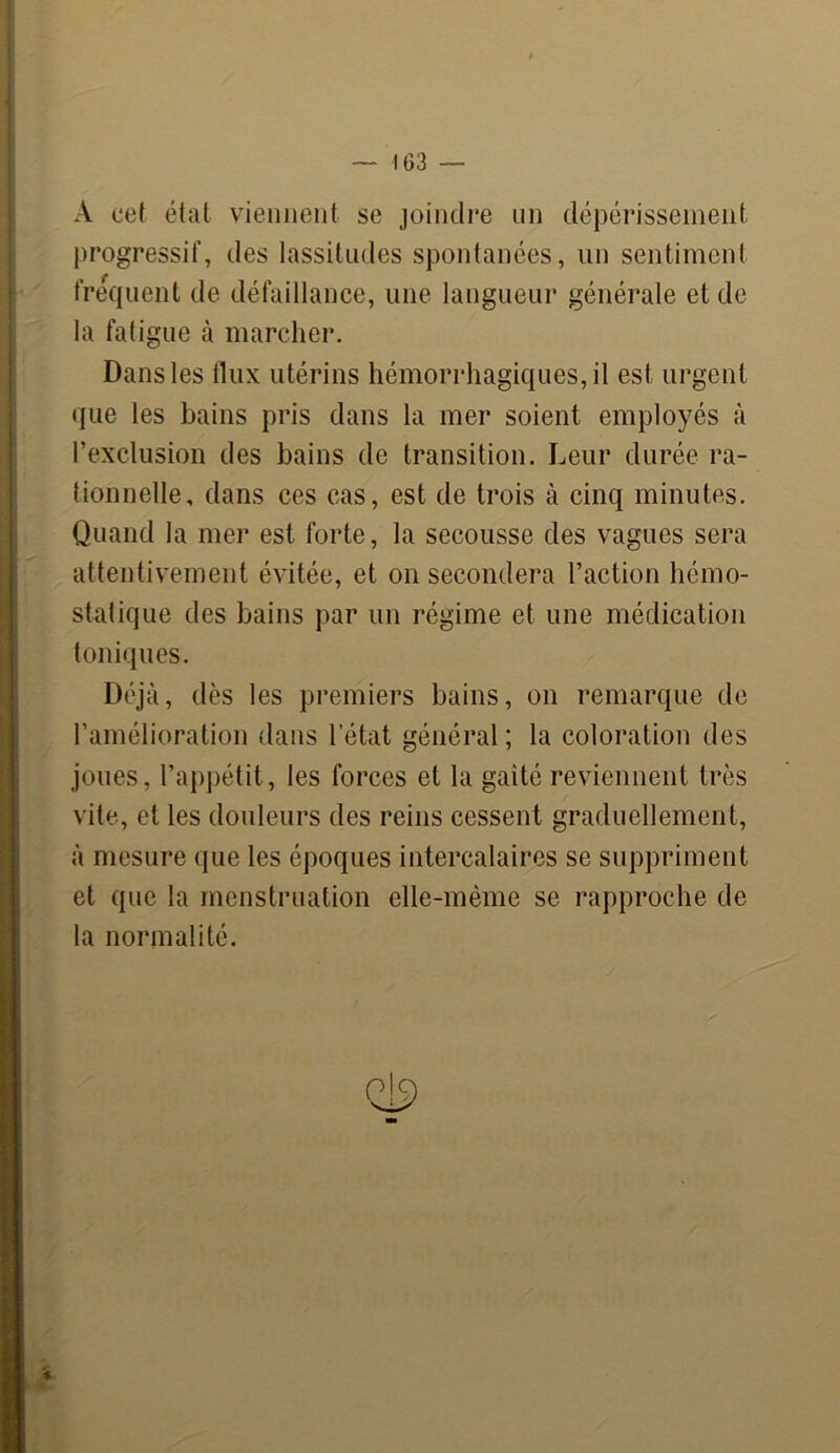 **> ' — IG3 — A cet état viennent se joindre un dépérissement progressif, des lassitudes spontanées, un sentiment frequent de défaillance, une langueur générale et de la fatigue à marcher. que les bains pris dans la mer soient employés à l’exclusion des bains de transition. Leur durée ra- tionnelle, dans ces cas, est de trois à cinq minutes. Quand la mer est forte, la secousse des vagues sera attentivement évitée, et on secondera l’action hémo- statique des bains par un régime et une médication toniques. Déjà, dès les premiers bains, on remarque de l’amélioration dans l’état général; la coloration des joues, l’appétit, les forces et la gaîté reviennent très vite, et les douleurs des reins cessent graduellement, à mesure que les époques intercalaires se suppriment et que la menstruation elle-même se rapproche de la normalité. Qi9