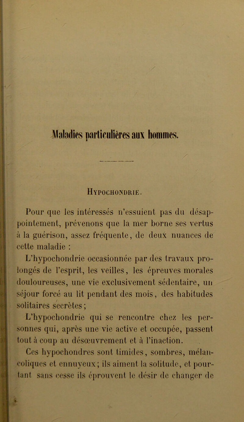 Maladies particulières aux hommes. Hypochondrie. Pour que les intéressés n’essuient pas du désap- pointement, prévenons que la mer borne ses vertus à la guérison, assez fréquente, de deux nuances de cette maladie : L’hypochondrie occasionnée par des travaux pro- longés de l’esprit, les veilles, les épreuves morales douloureuses, une vie exclusivement sédentaire, un séjour forcé au lit pendant des mois, des habitudes solitaires secrètes ; L’hypochondrie qui se rencontre chez les per- sonnes qui, après une vie active et occupée, passent tout à coup au désœuvrement et à l’inaction. Ces hypochondres sont timides, sombres, mélan- coliques cl ennuyeux; ils aiment la solitude, et pour- tant sans cesse ils éprouvent le désir de changer de