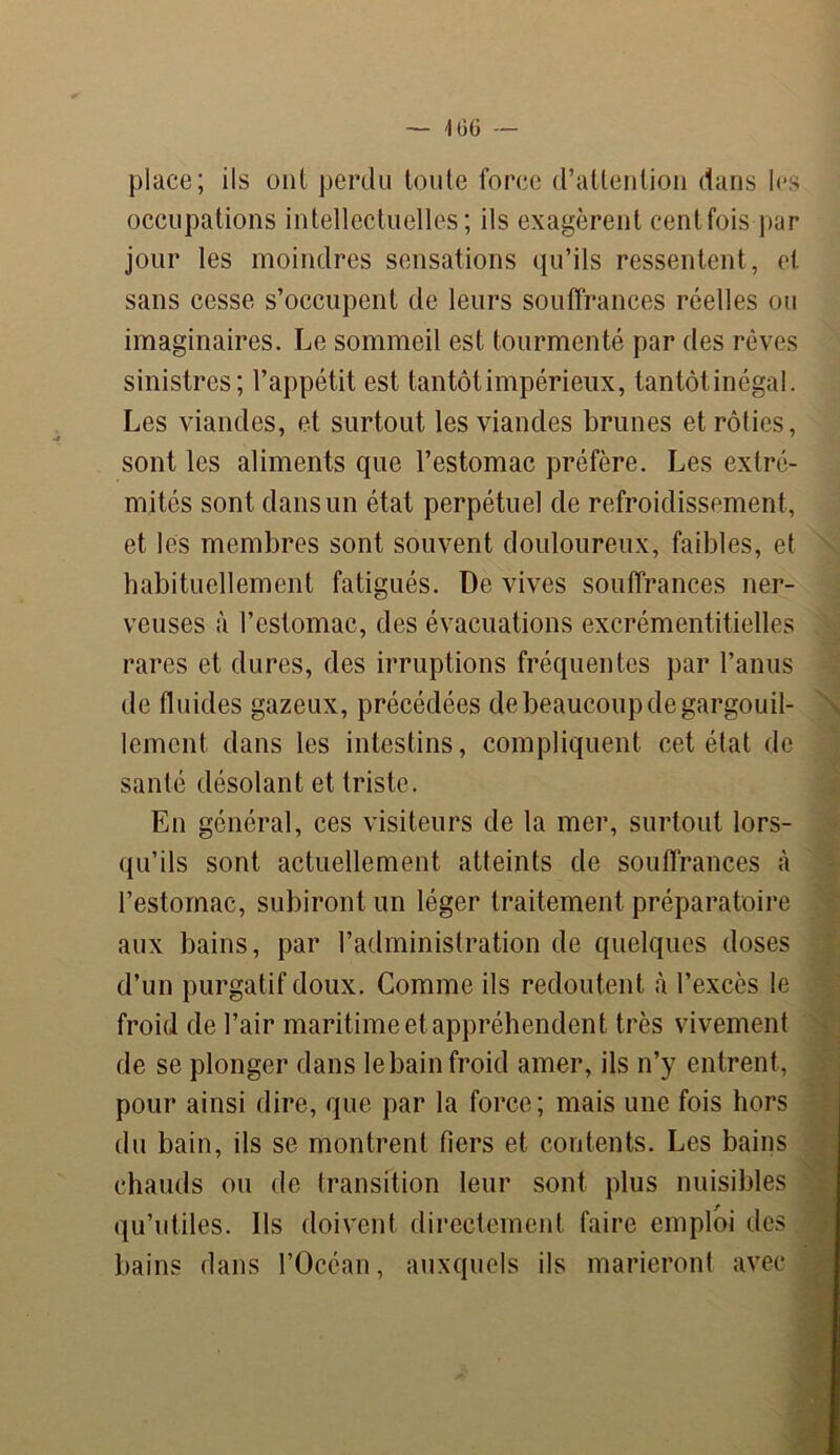 place; ils ont perdu toute force d’attention dans les occupations intellectuelles; ils exagèrent cent fois par jour les moindres sensations qu’ils ressentent, et sans cesse s’occupent de leurs souffrances réelles ou imaginaires. Le sommeil est tourmenté par des rêves sinistres; l’appétit est tantôt impérieux, tantôt inégal. Les viandes, et surtout les viandes brunes et rôties, sont les aliments que l’estomac préfère. Les extré- mités sont dans un état perpétuel de refroidissement, et les membres sont souvent douloureux, faibles, et habituellement fatigués. De vives souffrances ner- veuses à l’estomac, des évacuations excrémentitielles rares et dures, des irruptions fréquentes par l’anus de fluides gazeux, précédées de beaucoup de gargouil- lement dans les intestins, compliquent cet état de santé désolant et triste. En général, ces visiteurs de la mer, surtout lors- qu’ils sont actuellement atteints de souffrances à l’estomac, subiront un léger traitement préparatoire aux bains, par l’administration de quelques doses d’un purgatif doux. Comme ils redoutent à l’excès le froid de l’air maritime et appréhendent très vivement de se plonger dans le bain froid amer, ils n’y entrent, pour ainsi dire, que par la force; mais une fois hors du bain, ils se montrent fiers et contents. Les bains chauds ou de transition leur sont plus nuisibles qu’utiles. Ils doivent directement faire emploi des bains dans l’Océan, auxquels ils marieront avec