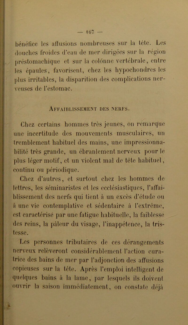 bénéfice les affusions nombreuses sur la tête. Les douches froides d’eau de mer dirigées sur la région préstomachique et sur la colonne vertébrale, entre les épaules, favorisent, chez les hypochondres les plus irritables, la disparition des complications ner- veuses de l’estomac. Affaiblissement des nerfs. Chez certains hommes très jeunes, on remarque une incertitude des mouvements musculaires, un tremblement habituel des mains, une impressionna- bilité très grande, un ébranlement nerveux pour le plus léger motif, et un violent mal de tète habituel, continu ou périodique. Chez d’autres, et surtout chez les hommes de lettres, les séminaristes et les ecclésiastiques, l’affai- blissement des nerfs qui tient à un excès d’étude ou à une vie contemplative et sédentaire à l’extrême, est caractérisé par une fatigue habituelle, la faiblesse des reins, la pâleur du visage, l’inappétence, la tris- tesse. Les personnes tributaires de ces dérangements nerveux relèveront considérablement l’action cura- trice des bains de mer par l’adjonction des affusions copieuses sur la tète. Après l’emploi intelligent de quelques bains à la lame, par lesquels ils doivent ouvrir la saison immédiatement, on constate déjà