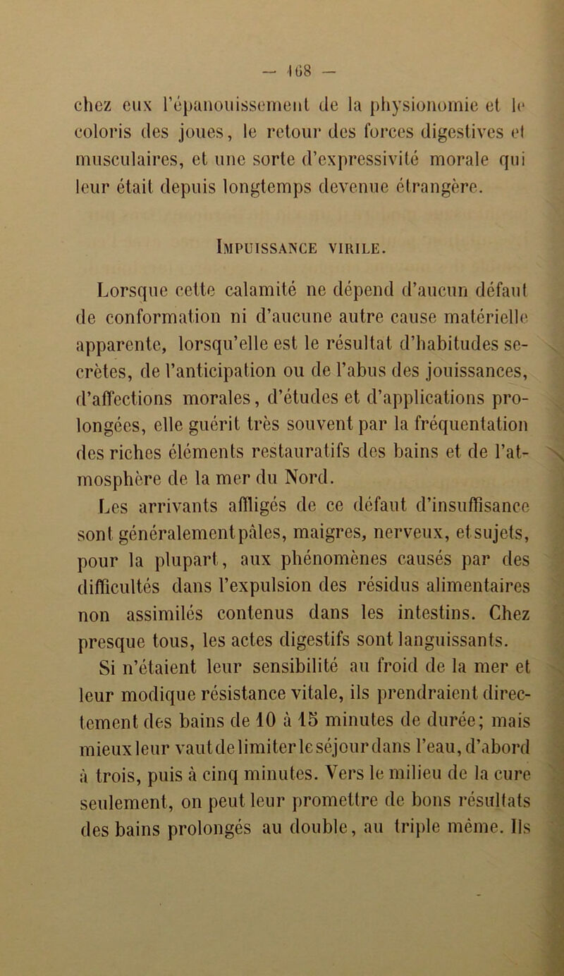 -108 - chez eux l'épanouissement de la physionomie et le coloris des joues, le retour des forces digestives el musculaires, et une sorte d’expressivité morale qui leur était depuis longtemps devenue étrangère. Impuissance virile. Lorsque cette calamité ne dépend d’aucun défaut de conformation ni d’aucune autre cause matérielle apparente, lorsqu’elle est le résultat d’habitudes se- crètes, de l’anticipation ou de l’abus des jouissances, d’affections morales, d’études et d’applications pro- longées, elle guérit très souvent par la fréquentation des riches éléments restaurât ifs des bains et de l’at- mosphère de la mer du Nord. Les arrivants affligés de ce défaut d’insuffisance sont généralement pâles, maigres, nerveux, et sujets, pour la plupart, aux phénomènes causés par des difficultés dans l’expulsion des résidus alimentaires non assimilés contenus dans les intestins. Chez presque tous, les actes digestifs sont languissants. Si n’étaient leur sensibilité au froid de la mer et leur modique résistance vitale, ils prendraient direc- tement des bains de 10 à 15 minutes de durée; mais mieux leur vaut de limiter le séjour dans l’eau, d’abord à trois, puis à cinq minutes. Vers le milieu de la cure seulement, on peut leur promettre de bons résultats des bains prolongés au double, au triple même. Ils
