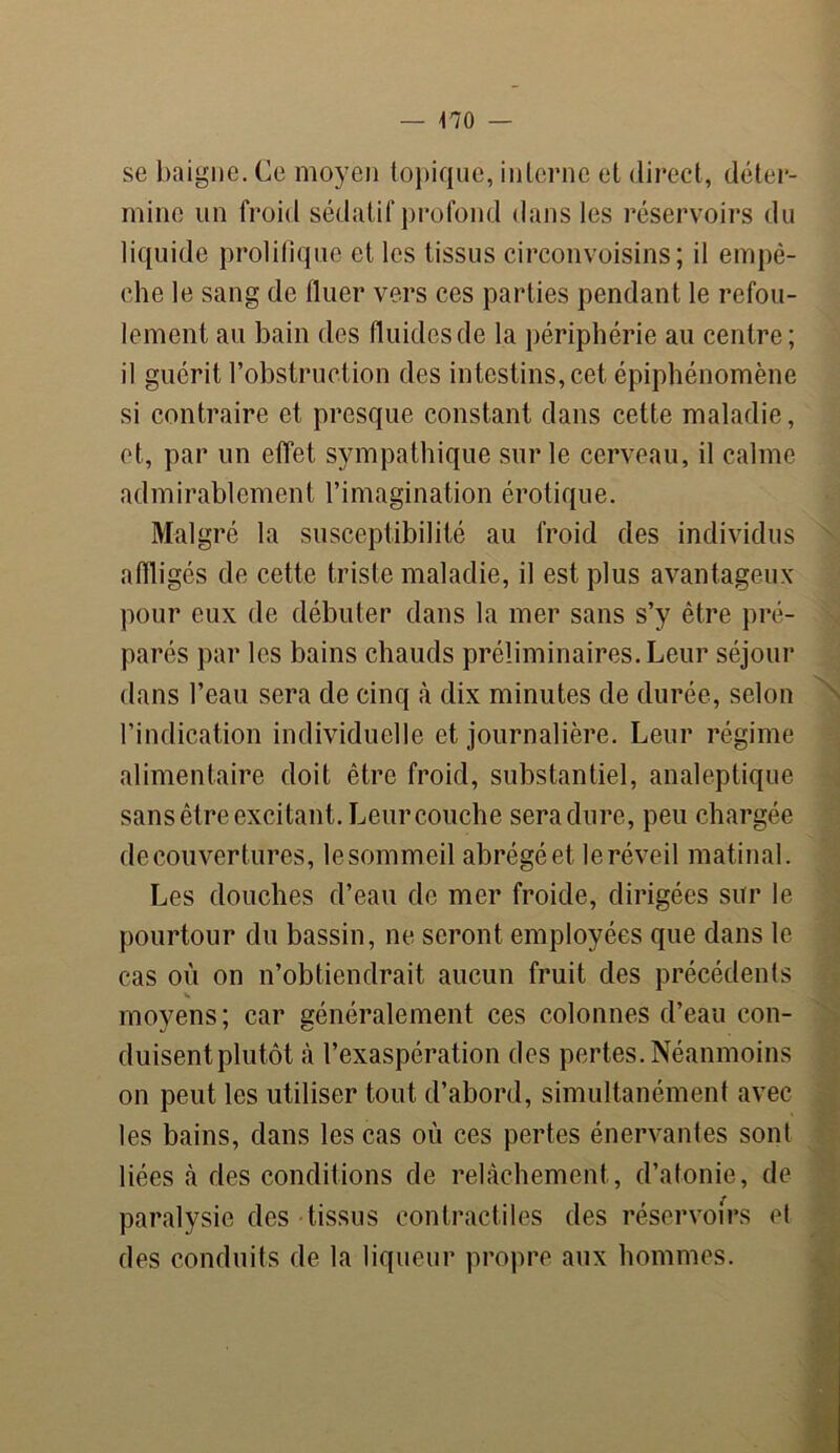 — \10 — se baigne. Ce moyen topique, interne et direct, déter- mine un froid sédatif profond dans les réservoirs du liquide prolifique et les tissus circonvoisins ; il empê- che le sang de fluer vers ces parties pendant le refou- lement au bain des fluides de la périphérie au centre; il guérit l’obstruction des intestins, cet épiphénomène si contraire et presque constant dans cette maladie, et, par un effet sympathique sur le cerveau, il calme admirablement l’imagination érotique. Malgré la susceptibilité au froid des individus affligés de cette triste maladie, il est plus avantageux pour eux de débuter dans la mer sans s’y être pré- parés par les bains chauds préliminaires. Leur séjour dans l’eau sera de cinq à dix minutes de durée, selon l’indication individuelle et journalière. Leur régime alimentaire doit être froid, substantiel, analeptique sans être excitant. Leur couche sera dure, peu chargée de couvertures, le sommeil abrégéet le réveil matinal. Les douches d’eau de mer froide, dirigées sur le pourtour du bassin, ne seront employées que dans le cas où on n’obtiendrait aucun fruit des précédents s moyens; car généralement ces colonnes d’eau con- duisent plutôt à l’exaspération des pertes. Néanmoins on peut les utiliser tout d’abord, simultanément avec les bains, dans les cas où ces pertes énervantes sont liées à des conditions de relâchement, d’atonie, de paralysie des tissus contractiles des réservoirs et des conduits de la liqueur propre aux hommes.