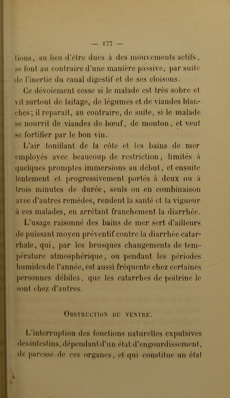 lions, au lieu d’être dues à des mouvements actifs, se font au contraire d’une manière passive, par suite de l’inertie du canal digestif et de ses cloisons. Ce dévoiement cesse si le malade est très sobre et vit surtout de laitage, de légumes et de viandes blan- ches; il réparait, au contraire, de suite, si le malade se nourrit de viandes de bœuf, de mouton, et veut se fortifier par le bon vin. L’air tonifiant de la côte et les bains de mer employés avec beaucoup de restriction, limités à quelques promptes immersions au début, et ensuite lentement et progressivement portés à deux ou à trois minutes de durée, seuls ou en combinaison avec d’autres remèdes, rendent la santé et la vigueur à ces malades, en arrêtant franchement la diarrhée. L’usage raisonné des bains de mer sert d’ailleurs de puissant moyen préventif contre la diarrhée catar- rhale, qui, par les brusques changements de tem- pérature atmosphérique, ou pendant les périodes humides de l’année, est aussi fréquente chez certaines personnes débiles, que les catarrhes de poitrine le sont chez d’autres. Obstruction ou ventre. L’interruption des fonctions naturelles expulsives des intestins, dépendantd’un état d’engourdissement, de paresse de ces organes, et qui constitue un état