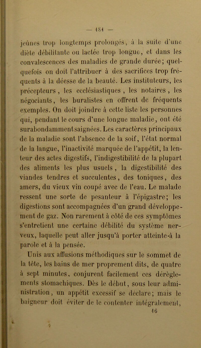 jeûnes trop longtemps prolongés, à la suite d’une diète débilitante ou lactée trop longue, et dans les convalescences des maladies de grande durée; quel- quefois on doit l’attribuer à des sacrifices trop fré- quents à la déesse de la beauté. Les instituteurs, les précepteurs , les ecclésiastiques , les notaires , les négociants, les buralistes en offrent de fréquents exemples. On doit joindre à cette liste les personnes qui, pendant le cours d’une longue maladie, ont été surabondammentsaignées.Les caractères principaux de la maladie sont l’absence de la soif, l’état normal de la langue, l’inactivité marquée de l’appétit, la len- teur des actes digestifs, l’indigestibilité de la plupart des aliments les plus usuels , la digestibilité des viandes tendres et succulentes, des toniques, des amers, du vieux vin coupé avec de l’eau. Le malade ressent une sorte de pesanteur à l’épigastre; les digestions sont accompagnées d’un grand développe- ment de gaz. Non rarement à côté de ces symptômes s’entretient une certaine débilité du système ner- veux, laquelle peut aller jusqu’à porter atteinte-à la parole et à la pensée. Unis aux affusions méthodiques sur le sommet de la tète, les bains de mer proprement dits, de quatre à sept minutes, conjurent facilement ces dérègle- ments stomachiques. Dès le début, sous leur admi- nistration, un appétit excessif se déclare; mais le baigneur doit éviter de le contenter intégralement, 46