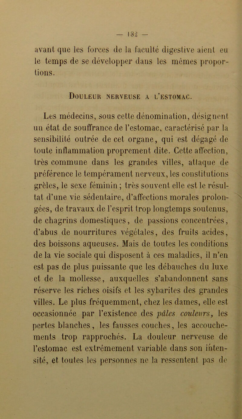avant que les forces de la faculté digestive aient eu le temps de se développer dans les mêmes propor- tions. Douleur nerveuse a l’estomac. Les médecins, sous cette dénomination, désignent un état de souffrance de l’estomac, caractérisé par la sensibilité outrée de cet organe, qui est dégagé de toute inflammation proprement dite. Cette affection, très commune dans les grandes villes, attaque de préférence le tempérament nerveux, les constitutions grêles, le sexe féminin ; très souvent elle est le résul- tat d’une vie sédentaire, d’affections morales prolon- gées, de travaux de l’esprit trop longtemps soutenus, de chagrins domestiques, de passions concentrées, d’abus de nourritures végétales, des fruits acides, des boissons aqueuses. Mais de toutes les conditions de la vie sociale qui disposent à ces maladies, il n’en est pas de plus puissante que les débauches du luxe et de la mollesse, auxquelles s’abandonnent sans réserve les riches oisifs et les sybarites des grandes villes. Le plus fréquemment, chez les dames, elle est occasionnée par l’existence des pâles couleurs, les pertes blanches, les fausses couches, les accouche- ments trop rapprochés. La douleur nerveuse de l’estomac est extrêmement variable dans son inten- sité, et toutes les personnes ne la ressentent pas de