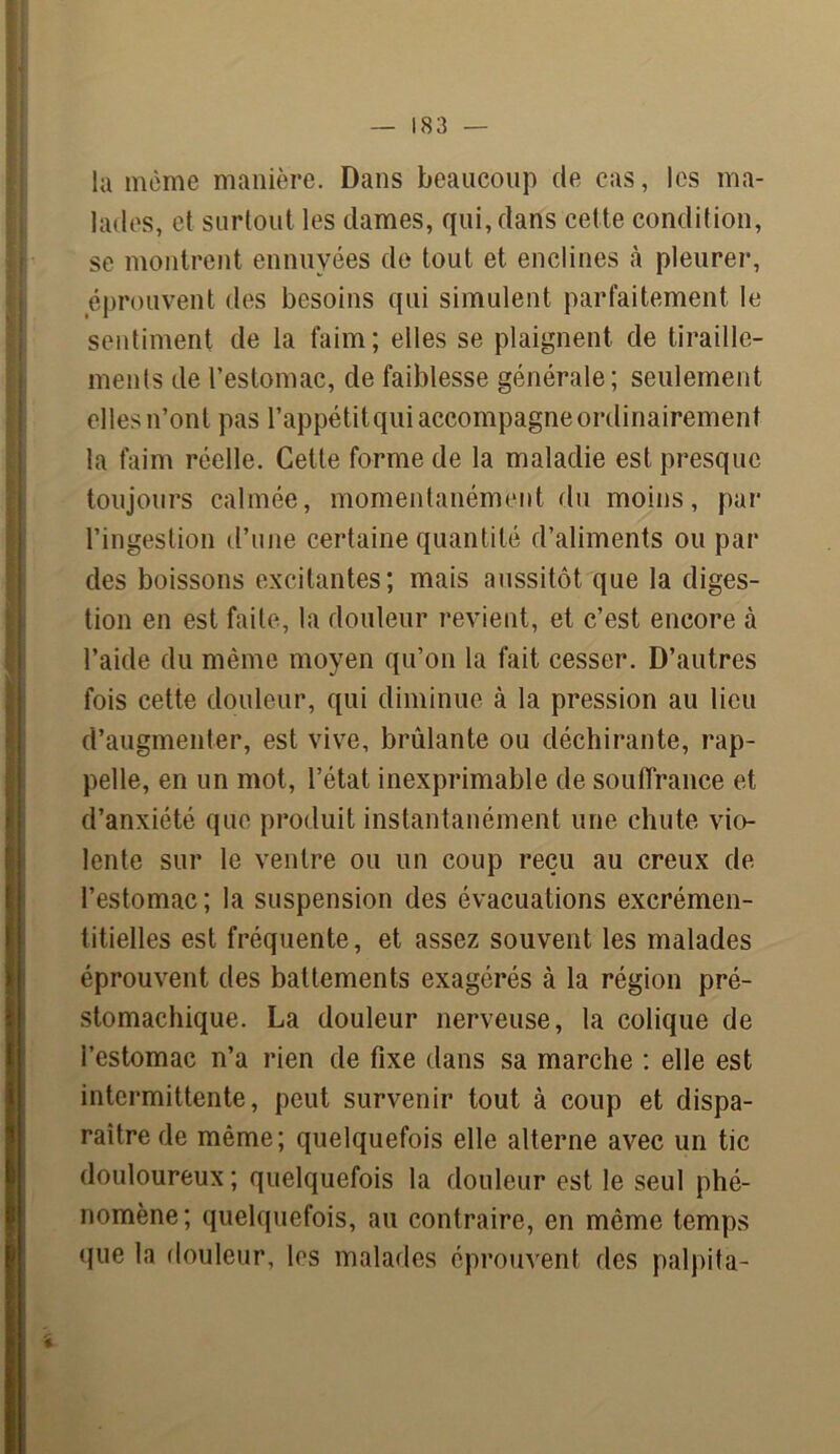 la meme manière. Dans beaucoup de cas, les ma- lades, et surtout les dames, qui, dans celte condition, se montrent ennuyées de tout et enclines à pleurer, éprouvent des besoins qui simulent parfaitement le sentiment de la faim; elles se plaignent de tiraille- ments de l’estomac, de faiblesse générale; seulement elles n’ont pas l’appétitqui accompagne ordinairement la faim réelle. Cette forme de la maladie est presque toujours calmée, momentanément du moins, par l’ingestion d’une certaine quantité d’aliments ou par des boissons excitantes; mais aussitôt que la diges- tion en est faite, la douleur revient, et c’est encore à l’aide du même moyen qu’on la fait cesser. D’autres fois cette douleur, qui diminue à la pression au lieu d’augmenter, est vive, brûlante ou déchirante, rap- pelle, en un mot, l’état inexprimable de souffrance et d’anxiété que produit instantanément une chute vio- lente sur le ventre ou un coup reçu au creux de l’estomac; la suspension des évacuations excrémen- titielles est fréquente, et assez souvent les malades éprouvent des battements exagérés à la région pré- stomachique. La douleur nerveuse, la colique de i’estomac n’a rien de fixe dans sa marche : elle est intermittente, peut survenir tout à coup et dispa- raître de même; quelquefois elle alterne avec un tic douloureux ; quelquefois la douleur est le seul phé- nomène; quelquefois, au contraire, en même temps que la douleur, les malades éprouvent des palpita-