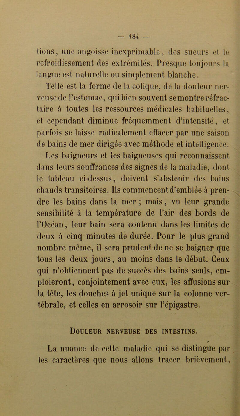 fions, une angoisse inexprimable, des sueurs et le refroidissement des extrémités. Presque toujours la langue est naturelle ou simplement blanche. Telle est la forme de la colique, de la douleur ner- veuse de l’estomac, qui bien souvent se montre réfrac- taire à toutes les ressources médicales habituelles, et cependant diminue fréquemment d’intensité, et parfois se laisse radicalement effacer par une saison de bains de mer dirigée avec méthode et intelligence. Les baigneurs et les baigneuses qui reconnaissent dans leurs souffrances des signes de la maladie, dont le tableau ci-dessus, doivent s’abstenir des bains chauds transitoires. Ils commencent d’emblée à pren- dre les bains dans la mer ; mais, vu leur grande sensibilité à la température de l’air des bords de l’Océan, leur bain sera contenu dans les limites de deux à cinq minutes de durée. Pour le plus grand nombre même, il sera prudent de ne se baigner que tous les deux jours, au moins dans le début. Ceux qui n’obtiennent pas de succès des bains seuls, em- ploieront, conjointement avec eux, les affusions sur la tête, les douches à jet unique sur la colonne ver- tébrale, et celles en arrosoir sur l’épigastre. Douleur nerveuse des intestins. t La nuance de cette maladie qui se distingue par les caractères que nous allons tracer brièvement,
