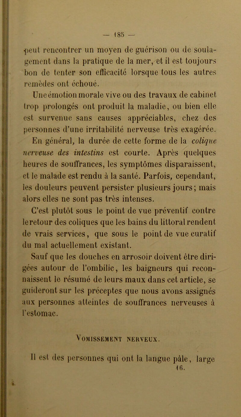 ti «peut rencontrer un moyen de guérison ou de soula- gement dans la pratique de la mer, et il est toujours bon de tenter son efficacité lorsque tous les autres remèdes ont échoué. Une émotion morale vive ou des travaux de cabinet trop prolongés ont produit la maladie, ou bien elle est survenue sans causes appréciables, chez des personnes d’une irritabilité nerveuse très exagérée. En général, la durée de cette forme de la colique nerveuse des intestins est courte. Après quelques heures de souffrances, les symptômes disparaissent, et le malade est rendu à la santé. Parfois, cependant, les douleurs peuvent persister plusieurs jours; mais alors elles ne sont pas très intenses. C’est plutôt sous le point de vue préventif contre le retour des coliques que les bains du littoral rendent de vrais services, que sous le point de vue curatif du mal actuellement existant. Sauf que les douches en arrosoir doivent être diri- gées autour de l’ombilic, les baigneurs qui recon- naissent le résumé de leurs maux dans cet article, se guideront sur les préceptes que nous avons assignés aux personnes atteintes de souffrances nerveuses à l’estomac. Vomissement nerveux. Il est des personnes qui ont la langue pâle, large
