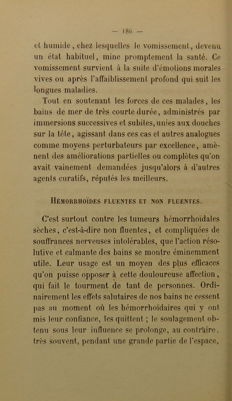 et humide, chez lesquelles le vomissement, devenu un état habituel, mine promptement la santé. Ce vomissement survient à la suite d’émotions morales vives ou après l’affaiblissement profond qui suit les longues maladies. Tout en soutenant les forces de ces malades, les bains de mer de très courte durée, administrés par immersions successives et subites, unies aux douches sur la tête, agissant dans ces cas et autres analogues comme moyens perturbateurs par excellence, amè- nent des améliorations partielles ou complètes qu’on avait vainement demandées jusqu’alors à d’autres agents curatifs, réputés les meilleurs. Hémorrhoïdes fluentes et non fluentes. C’est surtout contre les tumeurs hémorrhoïdales sèches, c’est-à-dire non fluentes, et compliquées de souffrances nerveuses intolérables, que l’action réso- lutive et calmante des bains se montre éminemment utile. Leur usage est un moyen des plus efficaces qu’on puisse opposer à cette douloureuse affection, qui fait le tourment de tant de personnes. Ordi- nairement les effets salutaires de nos bains ne cessent pas au moment où les hémorrhoïdaires qui y ont mis leur confiance, les quittent ; le soulagement ob- tenu sous leur influence se prolonge, au contraire, très souvent, pendant une grande partie de l’espace,