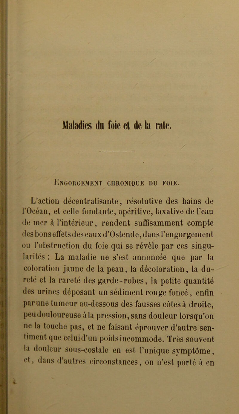 Maladies du foie et de la rate. Engorgement chronique du foie. L’action décentralisante, résolutive des bains de l’Océan, et celle fondante, apéritive, laxative de l’eau de mer à l’intérieur, rendent suffisamment compte des bons effets des eaux d’Ostende, dans l’engorgement ou l’obstruction du foie qui se révèle par ces singu- larités : La maladie ne s’est annoncée que par la coloration jaune de la peau, la décoloration, la du- reté et la rareté des garde-robes, la petite quantité des urines déposant un sédiment rouge foncé, enfin par une tumeur au-dessous des fausses côtes à droite, peu douloureuse à la pression, sans douleur lorsqu’on ne la touche pas, et ne faisant éprouver d’autre sen- timent que celuid’un poids incommode. Très souvent la douleur sous-costale en est l’unique symptôme, et, dans d’autres circonstances, on n’est porté à en