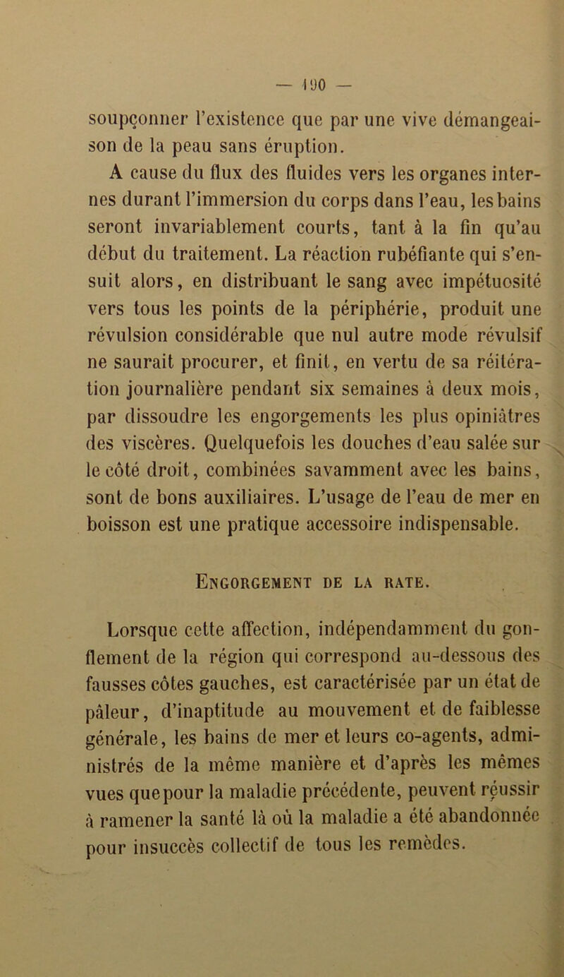 soupçonner l’existence que par une vive démangeai- son de la peau sans éruption. A cause du flux des fluides vers les organes inter- nes durant l’immersion du corps dans l’eau, les bains seront invariablement courts, tant à la fin qu’au début du traitement. La réaction rubéfiante qui s’en- suit alors, en distribuant le sang avec impétuosité vers tous les points de la périphérie, produit une révulsion considérable que nul autre mode révulsif ne saurait procurer, et finit, en vertu de sa réitéra- tion journalière pendant six semaines à deux mois, par dissoudre les engorgements les plus opiniâtres des viscères. Quelquefois les douches d’eau salée sur le côté droit, combinées savamment avec les bains, sont de bons auxiliaires. L’usage de l’eau de mer en boisson est une pratique accessoire indispensable. Engorgement de la rate. Lorsque cette affection, indépendamment du gon- flement de la région qui correspond au-dessous des fausses côtes gauches, est caractérisée par un état de pâleur, d’inaptitude au mouvement et de faiblesse générale, les bains de mer et leurs co-agents, admi- nistrés de la même manière et d’après les mêmes vues que pour la maladie précédente, peuvent réussir â ramener la santé lâ où la maladie a été abandonnée pour insuccès collectif de tous les remèdes.