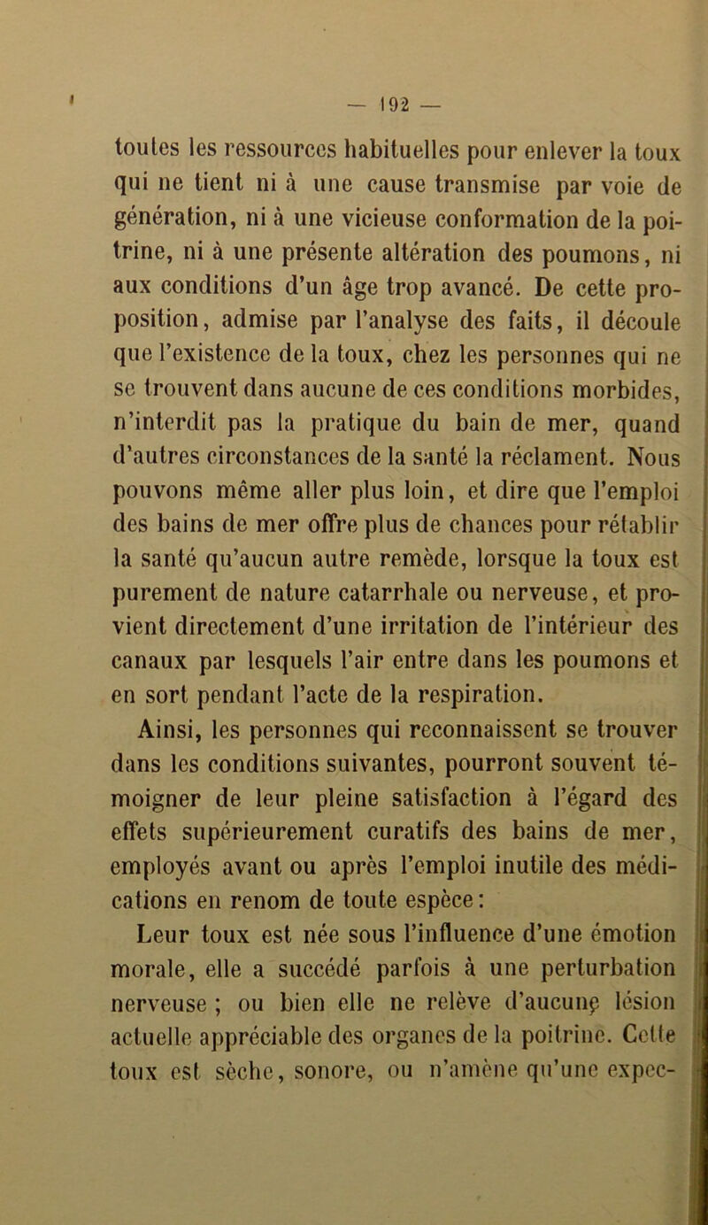 toutes les ressources habituelles pour enlever la toux qui ne tient ni à une cause transmise par voie de génération, ni à une vicieuse conformation de la poi- trine, ni à une présente altération des poumons, ni aux conditions d’un âge trop avancé. De cette pro- position , admise par l’analyse des faits, il découle que l’existence de la toux, chez les personnes qui ne se trouvent dans aucune de ces conditions morbides, n’interdit pas la pratique du bain de mer, quand d’autres circonstances de la santé la réclament. Nous pouvons même aller plus loin, et dire que l’emploi des bains de mer offre plus de chances pour rétablir la santé qu’aucun autre remède, lorsque la toux est purement de nature catarrhale ou nerveuse, et pro- vient directement d’une irritation de l’intérieur des canaux par lesquels l’air entre dans les poumons et en sort pendant l’acte de la respiration. Ainsi, les personnes qui reconnaissent se trouver dans les conditions suivantes, pourront souvent té- moigner de leur pleine satisfaction à l’égard des effets supérieurement curatifs des bains de mer, employés avant ou après l’emploi inutile des médi- cations en renom de toute espèce : Leur toux est née sous l’influence d’une émotion morale, elle a succédé parfois à une perturbation nerveuse ; ou bien elle ne relève d’aucun? lésion actuelle appréciable des organes de la poitrine. Celte toux est sèche, sonore, ou n’amène qu’une expec-