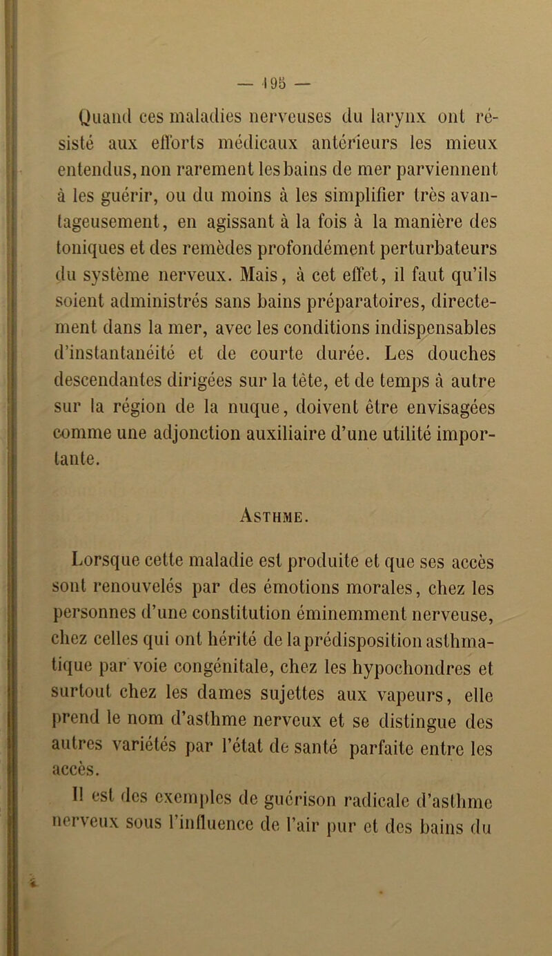 Quand ces maladies nerveuses du larynx ont ré- sisté aux efforts médicaux antérieurs les mieux entendus, non rarement les bains de mer parviennent à les guérir, ou du moins à les simplifier très avan- tageusement, en agissant à la fois à la manière des toniques et des remèdes profondément perturbateurs du système nerveux. Mais, à cet effet, il faut qu’ils soient administrés sans bains préparatoires, directe- ment dans la mer, avec les conditions indispensables d’instantanéité et de courte durée. Les douches descendantes dirigées sur la tète, et de temps à autre sur la région de la nuque, doivent être envisagées comme une adjonction auxiliaire d’une utilité impor- tante. Asthme. Lorsque cette maladie est produite et que ses accès sont renouvelés par des émotions morales, chez les personnes d’une constitution éminemment nerveuse, chez celles qui ont hérité de la prédisposition asthma- tique par voie congénitale, chez les hypochondres et surtout chez les dames sujettes aux vapeurs, elle prend le nom d’asthme nerveux et se distingue des autres variétés par l’état de santé parfaite entre les accès. 11 est des exemples de guérison radicale d’asthme nerveux sous l’influence de l’air pur et des bains du