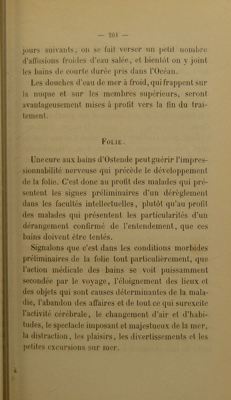 jours suivants, on se fait verser un petit nombre d’affusions froides d’eau salée, et bientôt on y joint les bains de courte durée pris dans l’Océan. Les douches d’eau de mer à froid, qui frappent sur la nuque et sur les membres supérieurs, seront avantageusement mises à profit vers la fin du trai- tement. Folie. Une cure aux bains d’Ostende peut guérir l’impres- Isionnabilité nerveuse qui précède le développement de la folie. C’est donc au profit des malades qui pré- sentent les signes préliminaires d’un dérèglement dans les facultés intellectuelles, plutôt qu’au profit des malades qui présentent les particularités d’un dérangement confirmé de l’entendement, que ces bains doivent être tentés. Signalons que c’est dans les conditions morbides préliminaires de la folie tout particulièrement, que l’action médicale des bains se voit puissamment secondée par le voyage, l’éloignement des lieux et des objets qui sont causes déterminantes de la mala- die, l’abandon des affaires et de tout ce qui surexcite l’activité cérébrale, le changement d’air et d’habi- tudes, le spectacle imposant et majestueux de la mer, la distraction, les plaisirs, les divertissements et les polit es excursions sur mer.